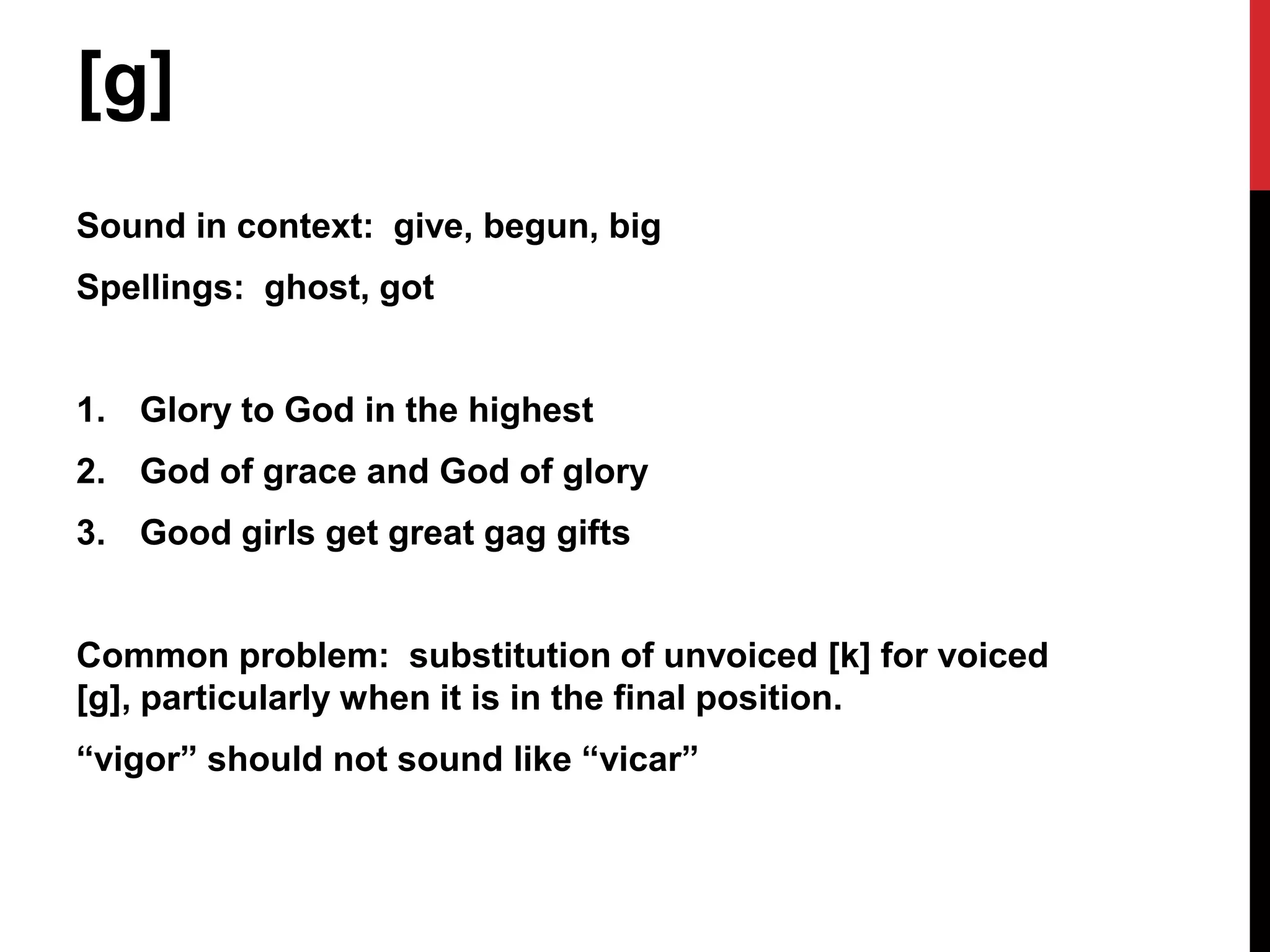 [g]
Sound in context: give, begun, big
Spellings: ghost, got


1. Glory to God in the highest
2. God of grace and God of glory
3. Good girls get great gag gifts


Common problem: substitution of unvoiced [k] for voiced
[g], particularly when it is in the final position.
“vigor” should not sound like “vicar”
 