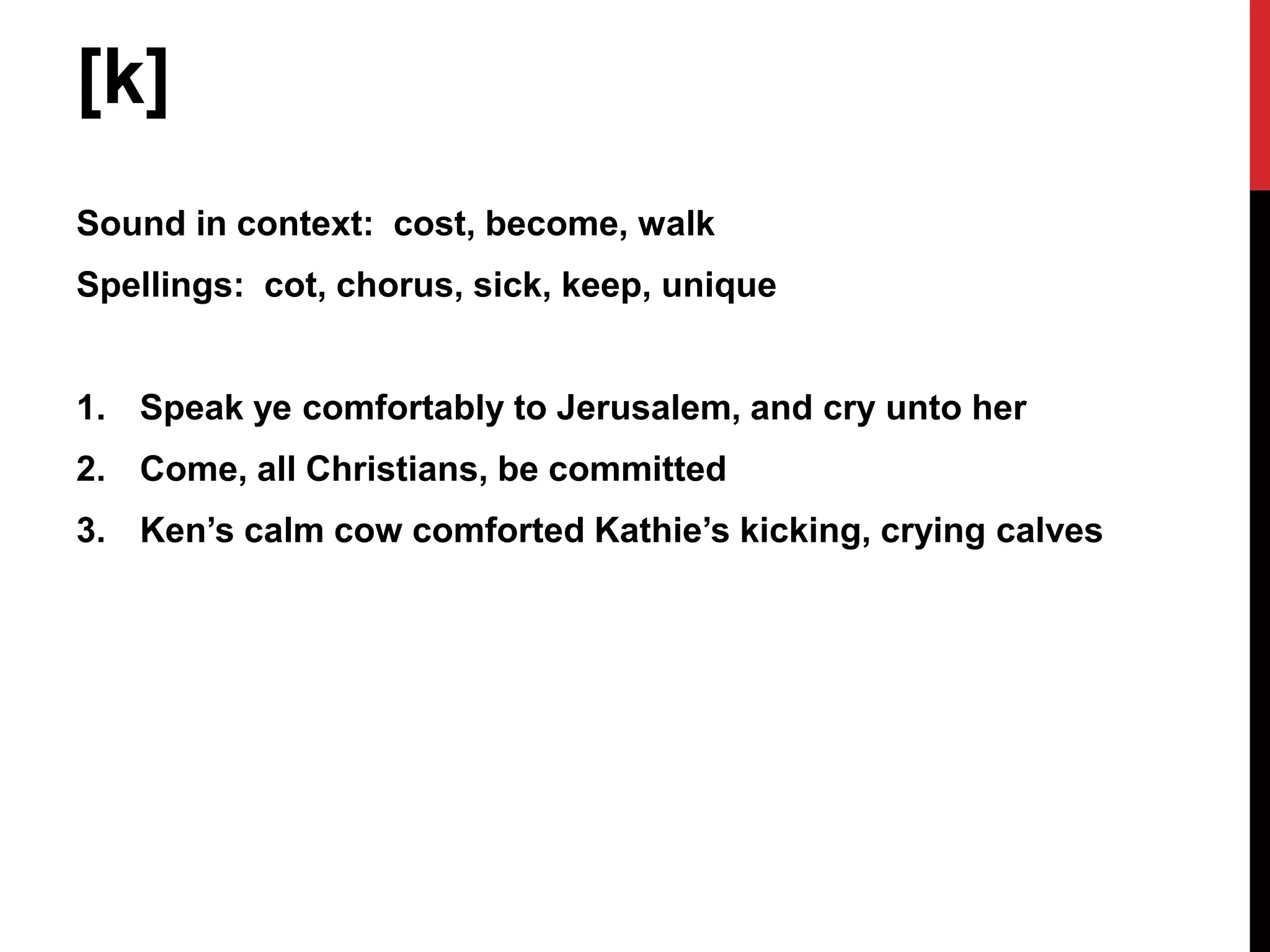[k]
Sound in context: cost, become, walk
Spellings: cot, chorus, sick, keep, unique


1. Speak ye comfortably to Jerusalem, and cry unto her
2. Come, all Christians, be committed
3. Ken’s calm cow comforted Kathie’s kicking, crying calves
 