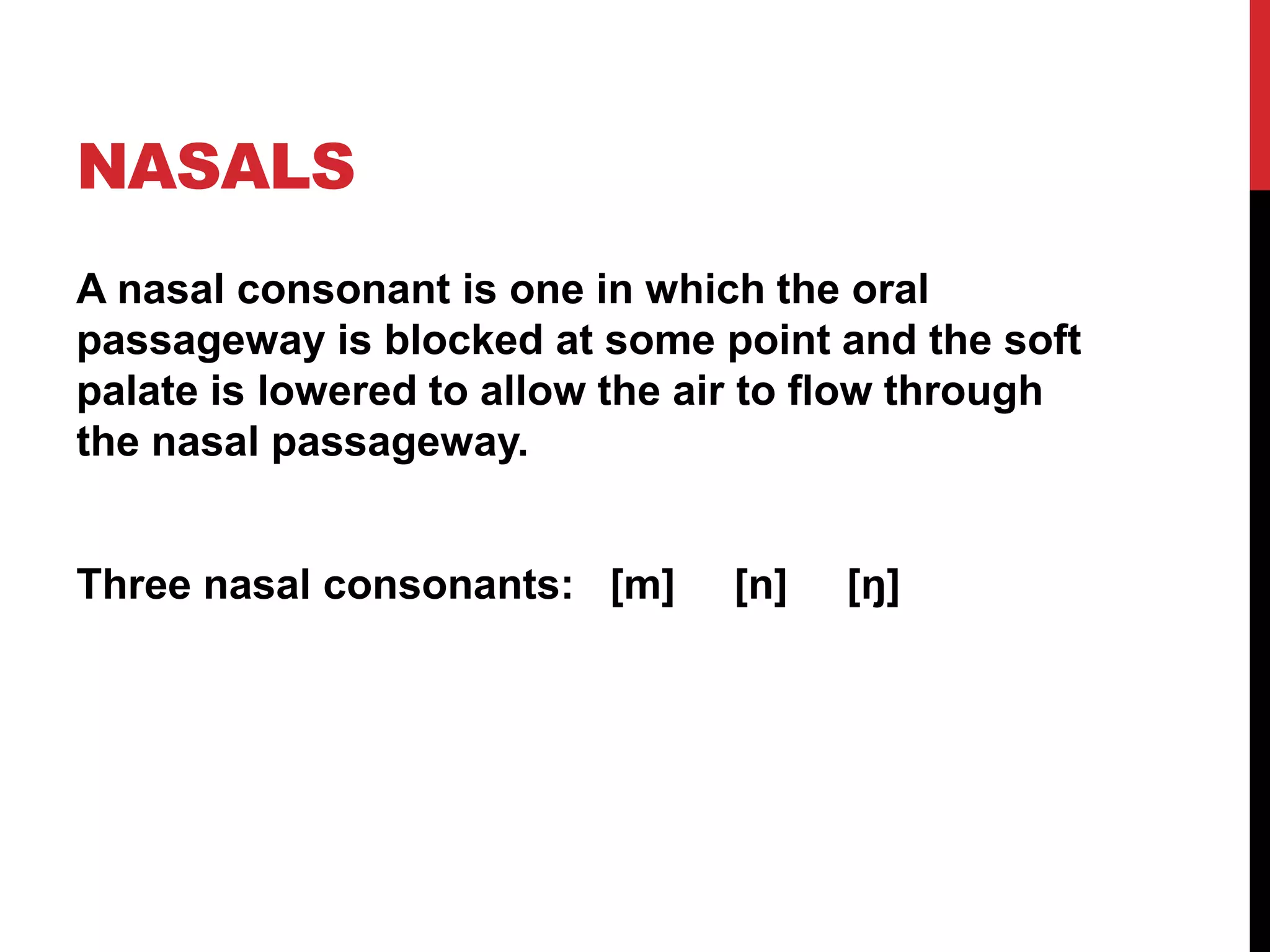 NASALS
A nasal consonant is one in which the oral
passageway is blocked at some point and the soft
palate is lowered to allow the air to flow through
the nasal passageway.


Three nasal consonants: [m]     [n]   [ŋ]
 