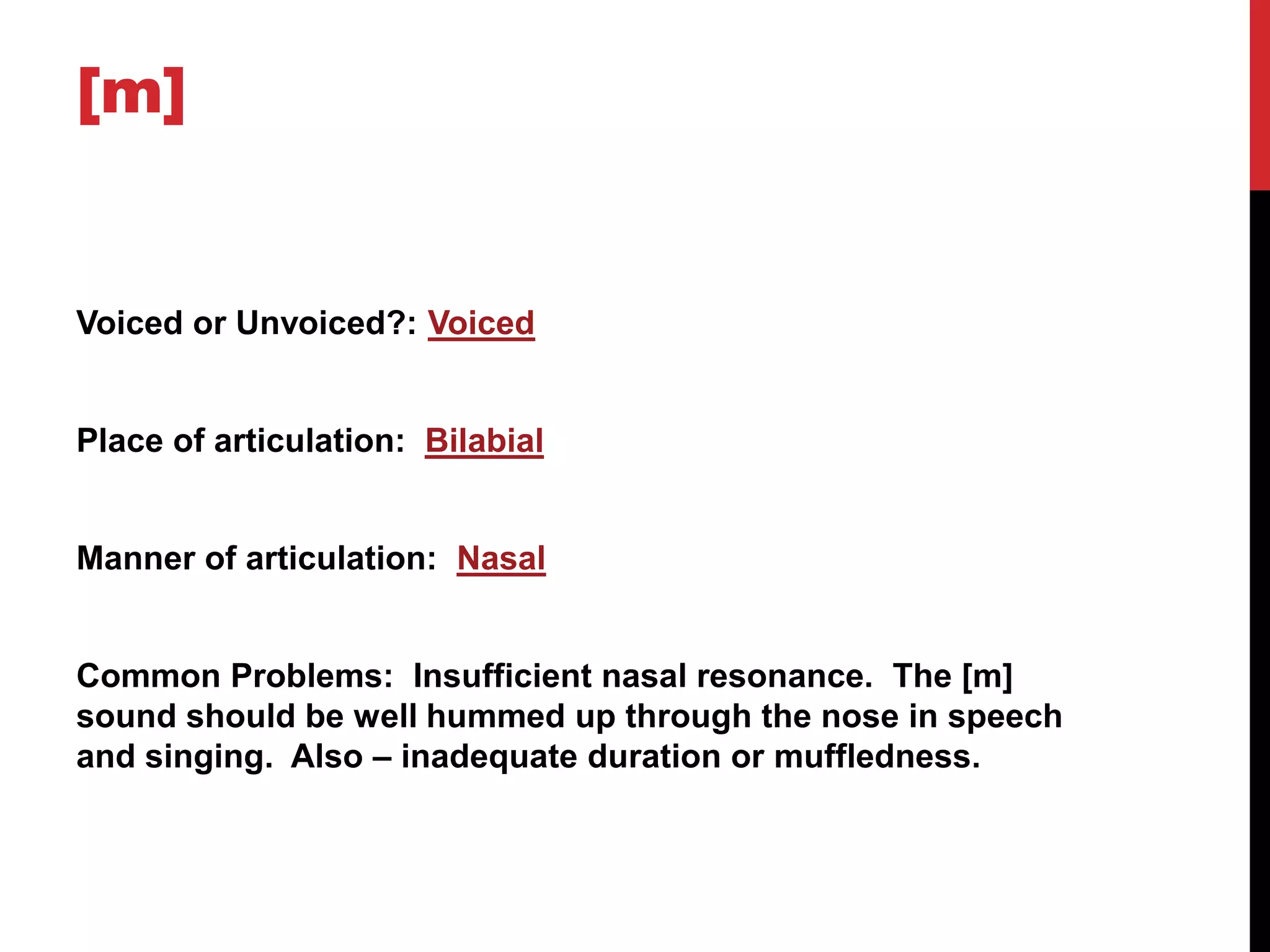 [m]


Voiced or Unvoiced?: Voiced


Place of articulation: Bilabial


Manner of articulation: Nasal


Common Problems: Insufficient nasal resonance. The [m]
sound should be well hummed up through the nose in speech
and singing. Also – inadequate duration or muffledness.
 