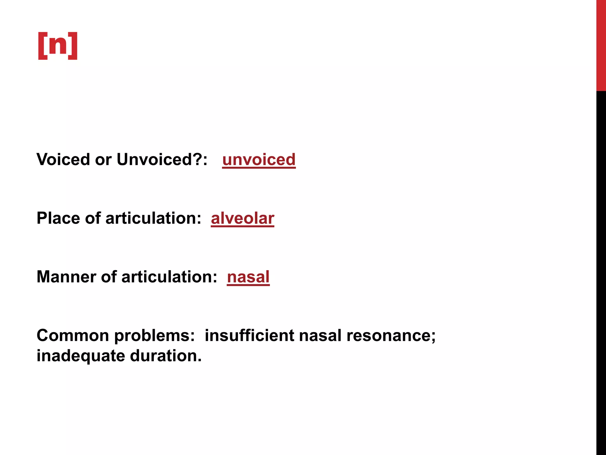 [n]


Voiced or Unvoiced?: unvoiced


Place of articulation: alveolar


Manner of articulation: nasal


Common problems: insufficient nasal resonance;
inadequate duration.
 