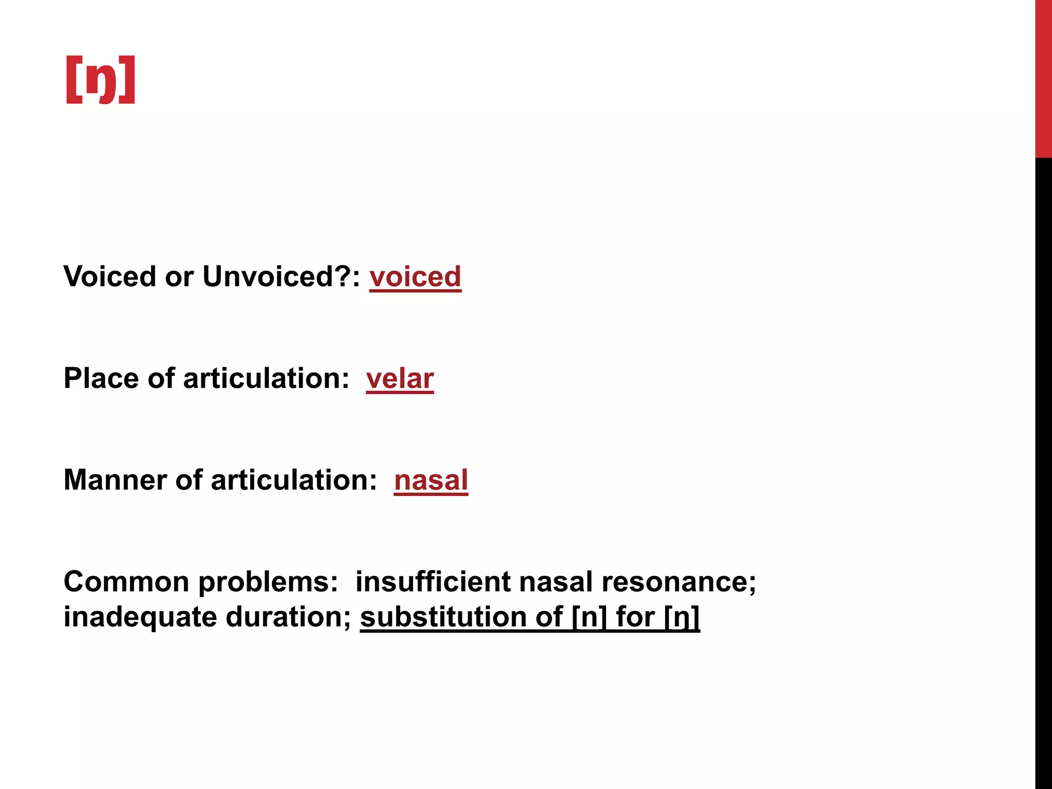 [ŋ]


Voiced or Unvoiced?: voiced


Place of articulation: velar


Manner of articulation: nasal


Common problems: insufficient nasal resonance;
inadequate duration; substitution of [n] for [ŋ]
 
