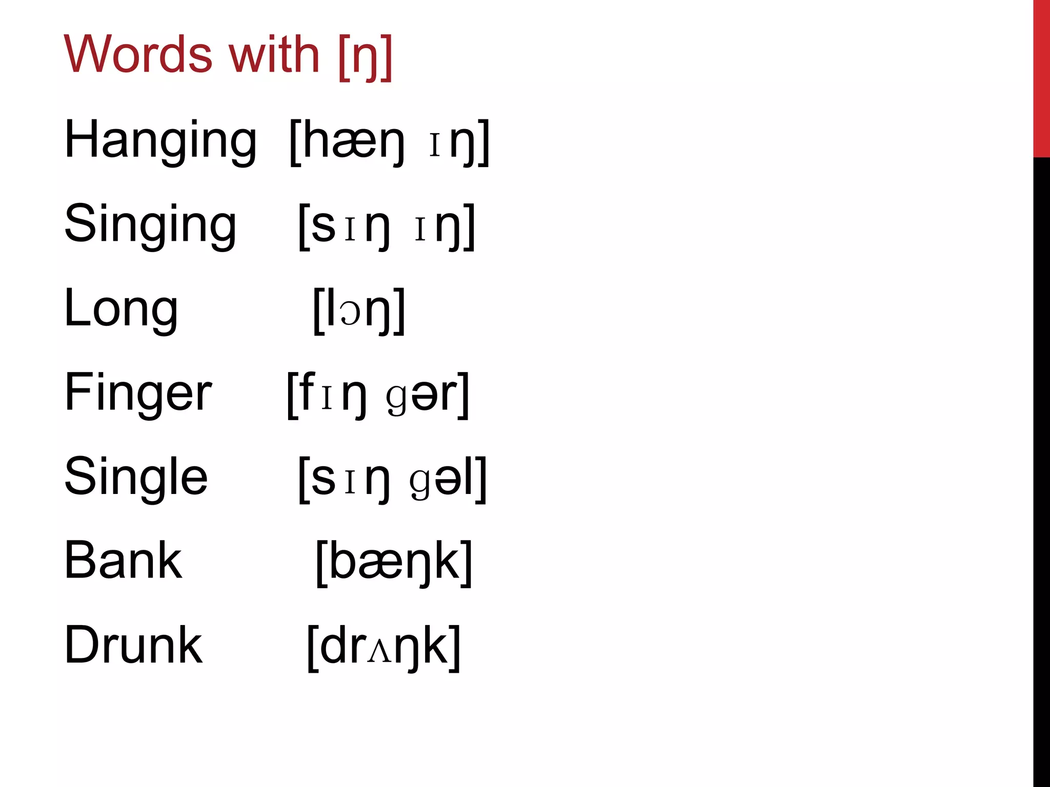 Words with [ŋ]
Hanging [hæŋ ɪŋ]
Singing   [sɪŋ ɪŋ]
Long       [lɔŋ]
Finger    [fɪŋ ɡər]
Single    [sɪŋ ɡəl]
Bank       [bæŋk]
Drunk     [drʌŋk]
 