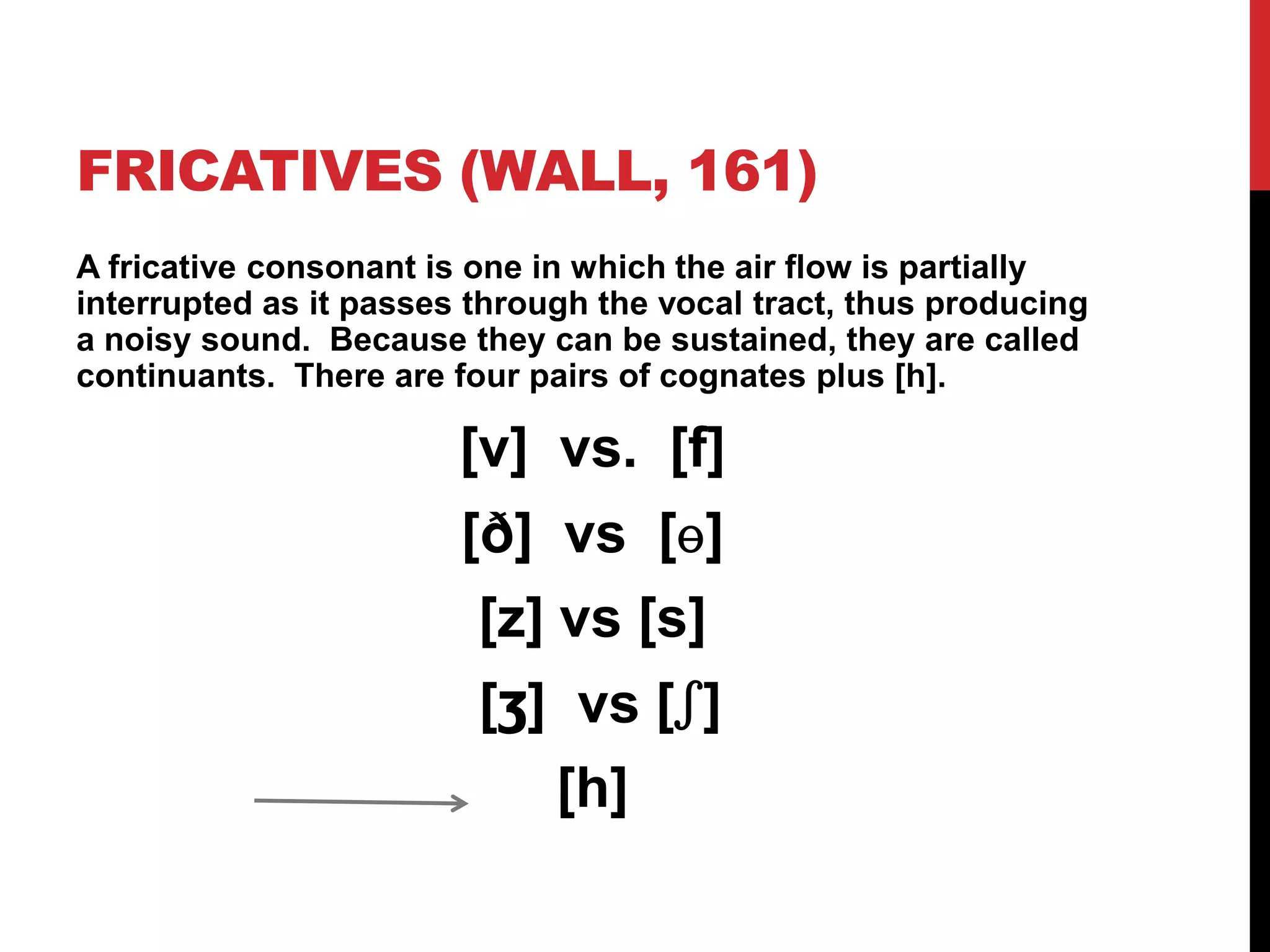 FRICATIVES (WALL, 161)
A fricative consonant is one in which the air flow is partially
interrupted as it passes through the vocal tract, thus producing
a noisy sound. Because they can be sustained, they are called
continuants. There are four pairs of cognates plus [h].

                        [v] vs. [f]
                        [ð] vs [ɵ]
                         [z] vs [s]
                         [ʒ] vs [ʃ]
                            [h]
 