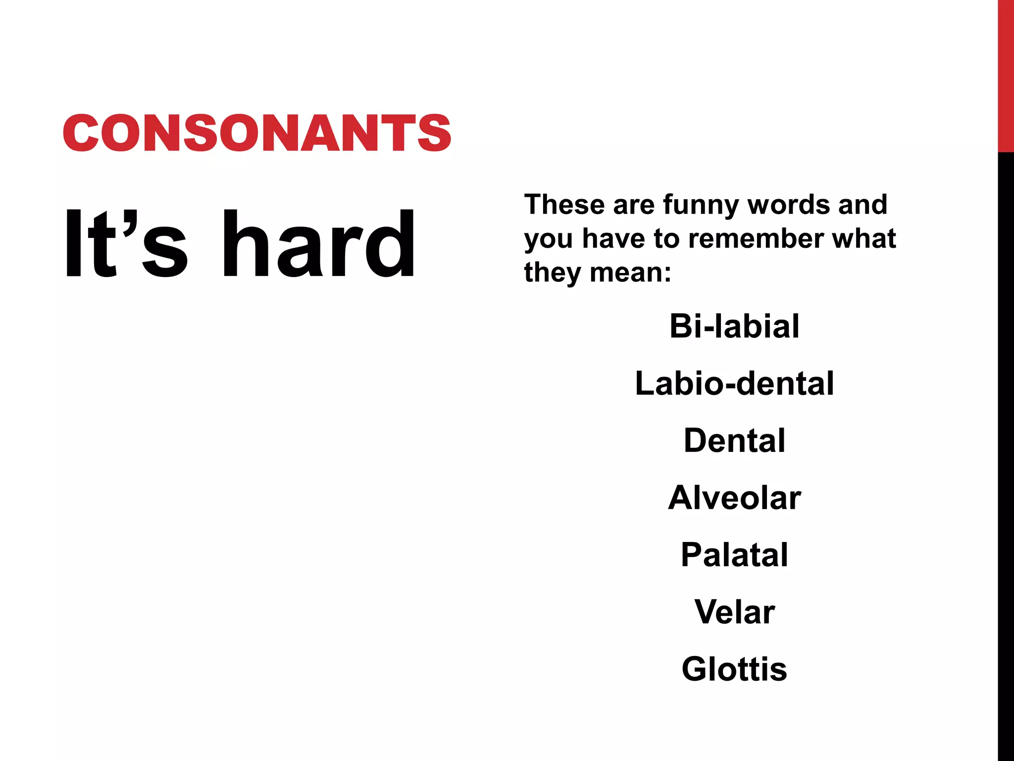CONSONANTS

It’s hard
             These are funny words and
             you have to remember what
             they mean:
                      Bi-labial
                    Labio-dental
                       Dental
                      Alveolar
                       Palatal
                        Velar
                       Glottis
 