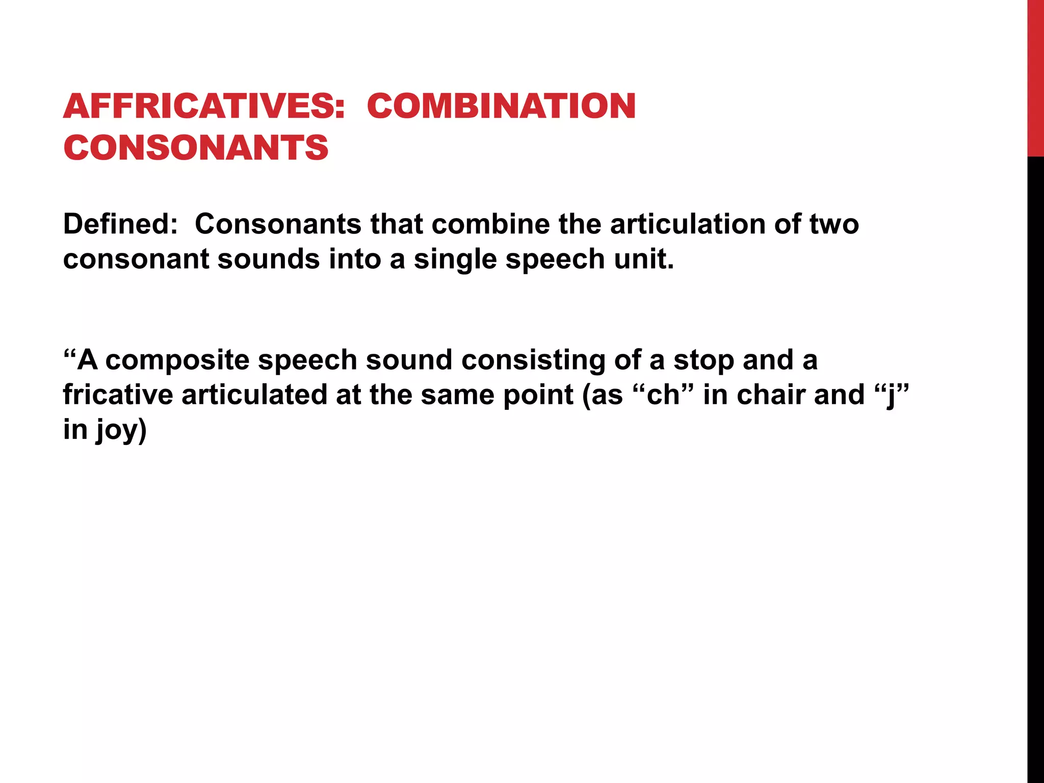AFFRICATIVES: COMBINATION
CONSONANTS

Defined: Consonants that combine the articulation of two
consonant sounds into a single speech unit.


“A composite speech sound consisting of a stop and a
fricative articulated at the same point (as “ch” in chair and “j”
in joy)
 