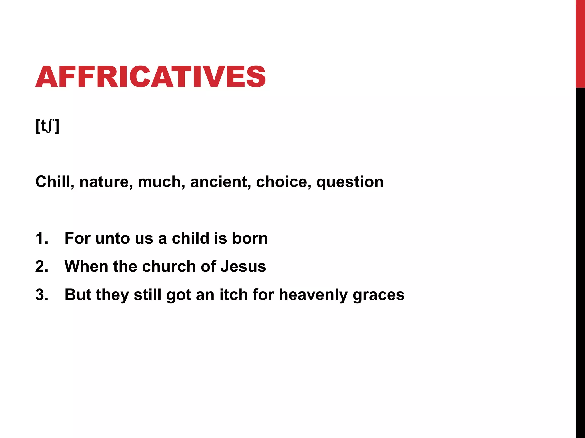AFFRICATIVES
[tʃ]


Chill, nature, much, ancient, choice, question


1. For unto us a child is born
2. When the church of Jesus
3. But they still got an itch for heavenly graces
 