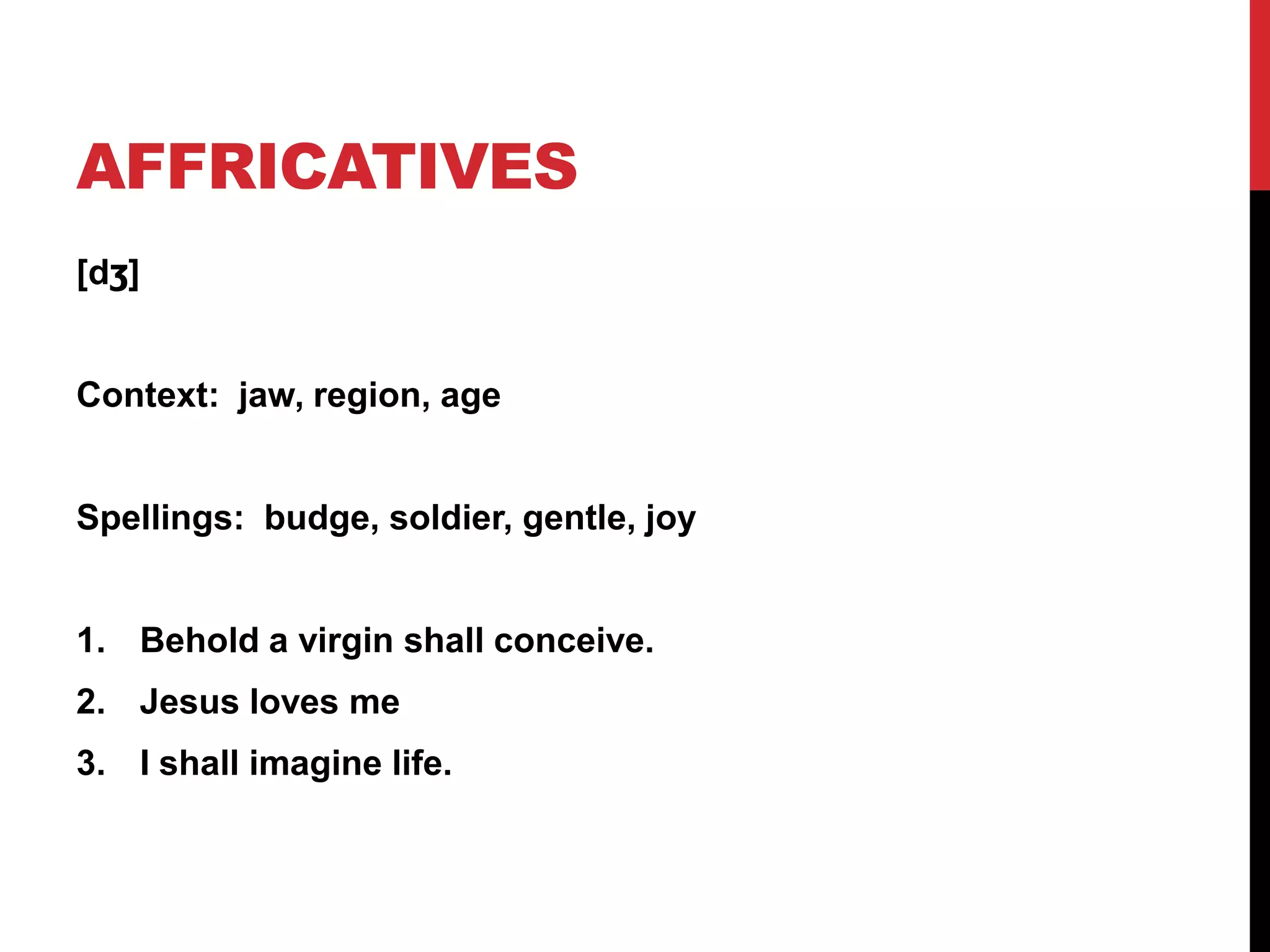 AFFRICATIVES
[dʒ]


Context: jaw, region, age


Spellings: budge, soldier, gentle, joy


1. Behold a virgin shall conceive.
2. Jesus loves me
3. I shall imagine life.
 