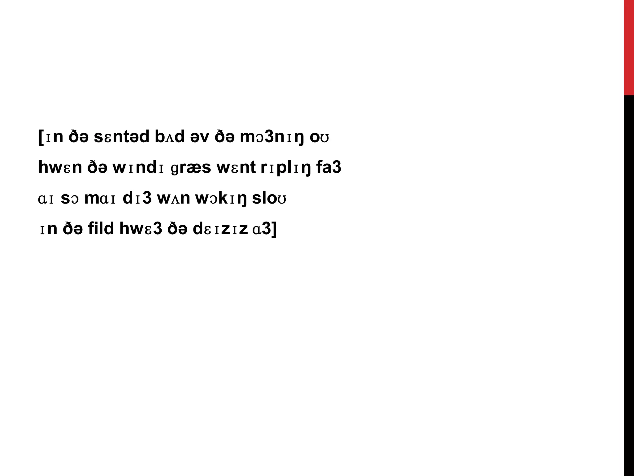 [ɪn ðə sɛntəd bʌd əv ðə mɔ3nɪŋ oʊ
hwɛn ðə wɪndɪ ɡræs wɛnt rɪplɪŋ fa3
ɑɪ sɔ mɑɪ dɪ3 wʌn wɔkɪŋ sloʊ
ɪn ðə fild hwɛ3 ðə dɛɪzɪz ɑ3]
 