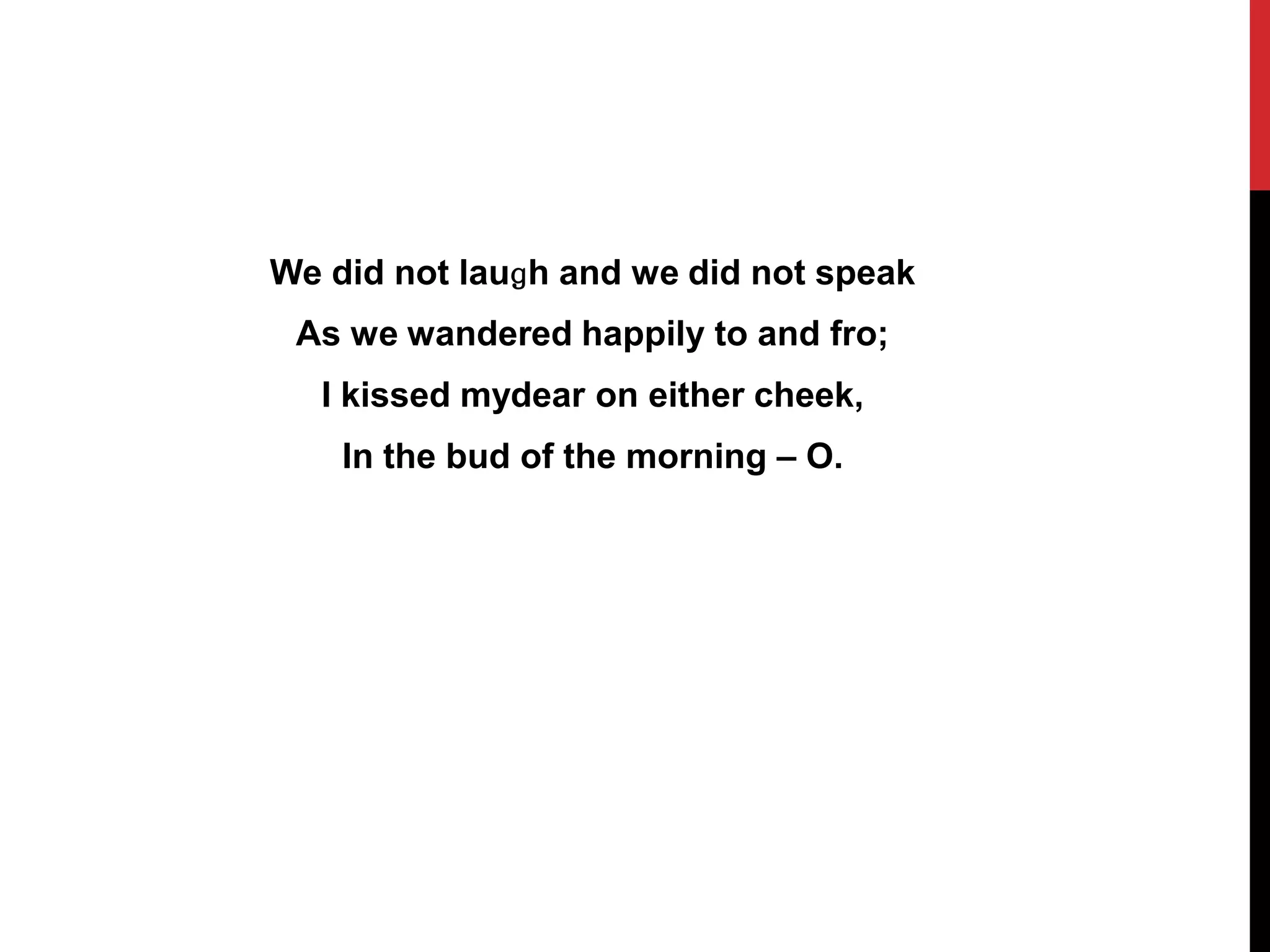 We did not lauɡh and we did not speak
 As we wandered happily to and fro;
  I kissed mydear on either cheek,
    In the bud of the morning – O.
 