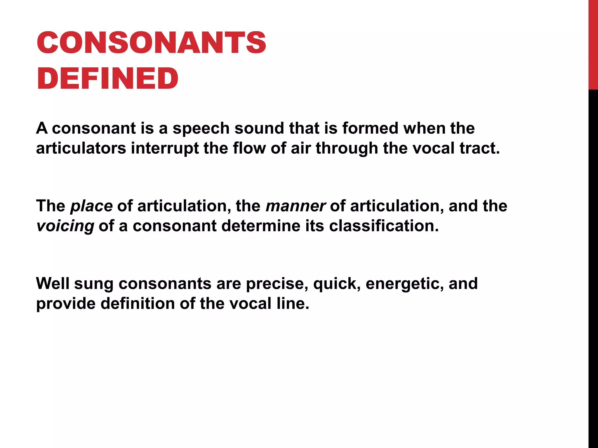 CONSONANTS
DEFINED
A consonant is a speech sound that is formed when the
articulators interrupt the flow of air through the vocal tract.


The place of articulation, the manner of articulation, and the
voicing of a consonant determine its classification.


Well sung consonants are precise, quick, energetic, and
provide definition of the vocal line.
 