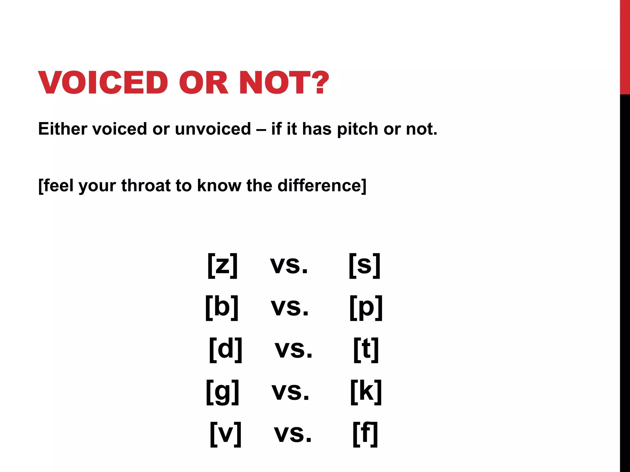 VOICED OR NOT?
Either voiced or unvoiced – if it has pitch or not.


[feel your throat to know the difference]



                     [z]     vs.       [s]
                     [b]     vs.       [p]
                     [d]      vs.       [t]
                     [g]     vs.       [k]
                     [v]      vs.      [f]
 