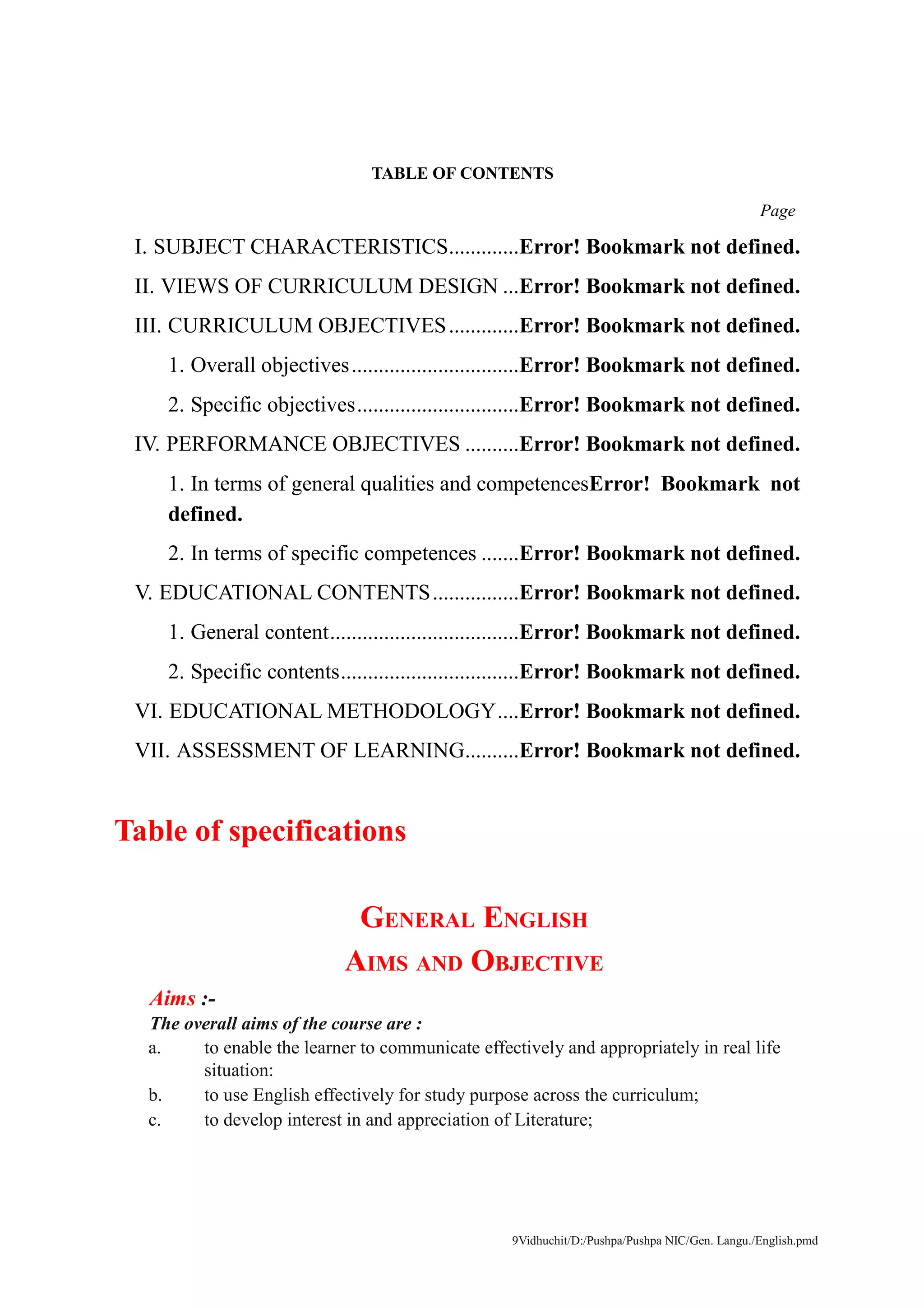 9Vidhuchit/D:/Pushpa/Pushpa NIC/Gen. Langu./English.pmd
TABLE OF CONTENTS
Page
I. SUBJECT CHARACTERISTICS.............Error! Bookmark not defined.
II. VIEWS OF CURRICULUM DESIGN ...Error! Bookmark not defined.
III. CURRICULUM OBJECTIVES.............Error! Bookmark not defined.
1. Overall objectives...............................Error! Bookmark not defined.
2. Specific objectives..............................Error! Bookmark not defined.
IV. PERFORMANCE OBJECTIVES ..........Error! Bookmark not defined.
1. In terms of general qualities and competencesError! Bookmark not
defined.
2. In terms of specific competences .......Error! Bookmark not defined.
V. EDUCATIONAL CONTENTS................Error! Bookmark not defined.
1. General content...................................Error! Bookmark not defined.
2. Specific contents.................................Error! Bookmark not defined.
VI. EDUCATIONAL METHODOLOGY....Error! Bookmark not defined.
VII. ASSESSMENT OF LEARNING..........Error! Bookmark not defined.
Table of specifications
GENERAL ENGLISH
AIMS AND OBJECTIVE
Aims :-
The overall aims of the course are :
a. to enable the learner to communicate effectively and appropriately in real life
situation:
b. to use English effectively for study purpose across the curriculum;
c. to develop interest in and appreciation of Literature;
 