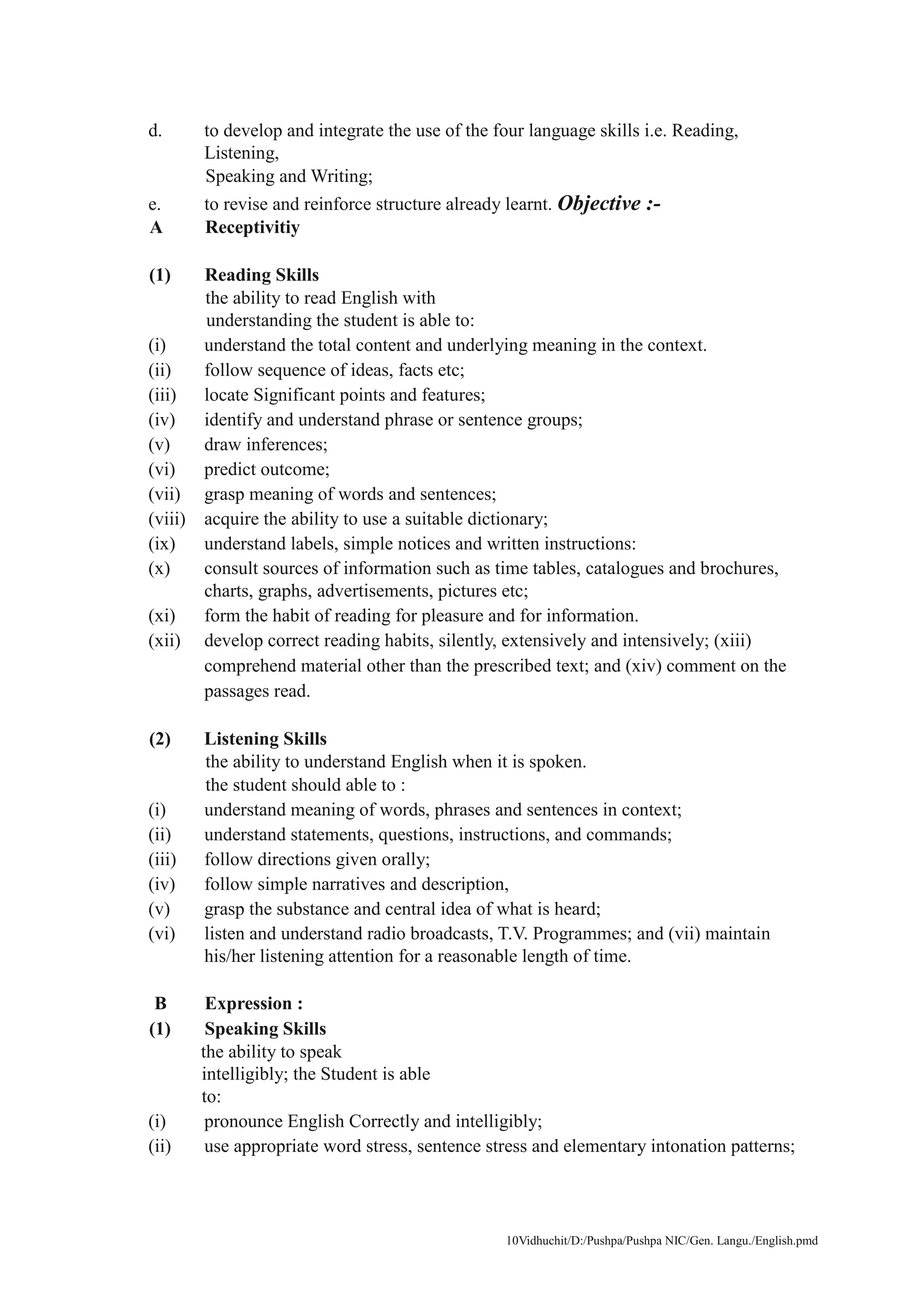 10Vidhuchit/D:/Pushpa/Pushpa NIC/Gen. Langu./English.pmd
d. to develop and integrate the use of the four language skills i.e. Reading,
Listening,
Speaking and Writing;
e. to revise and reinforce structure already learnt. Objective :-
A Receptivitiy
(1) Reading Skills
the ability to read English with
understanding the student is able to:
(i) understand the total content and underlying meaning in the context.
(ii) follow sequence of ideas, facts etc;
(iii) locate Significant points and features;
(iv) identify and understand phrase or sentence groups;
(v) draw inferences;
(vi) predict outcome;
(vii) grasp meaning of words and sentences;
(viii) acquire the ability to use a suitable dictionary;
(ix) understand labels, simple notices and written instructions:
(x) consult sources of information such as time tables, catalogues and brochures,
charts, graphs, advertisements, pictures etc;
(xi) form the habit of reading for pleasure and for information.
(xii) develop correct reading habits, silently, extensively and intensively; (xiii)
comprehend material other than the prescribed text; and (xiv) comment on the
passages read.
(2) Listening Skills
the ability to understand English when it is spoken.
the student should able to :
(i) understand meaning of words, phrases and sentences in context;
(ii) understand statements, questions, instructions, and commands;
(iii) follow directions given orally;
(iv) follow simple narratives and description,
(v) grasp the substance and central idea of what is heard;
(vi) listen and understand radio broadcasts, T.V. Programmes; and (vii) maintain
his/her listening attention for a reasonable length of time.
B Expression :
(1) Speaking Skills
the ability to speak
intelligibly; the Student is able
to:
(i) pronounce English Correctly and intelligibly;
(ii) use appropriate word stress, sentence stress and elementary intonation patterns;
 