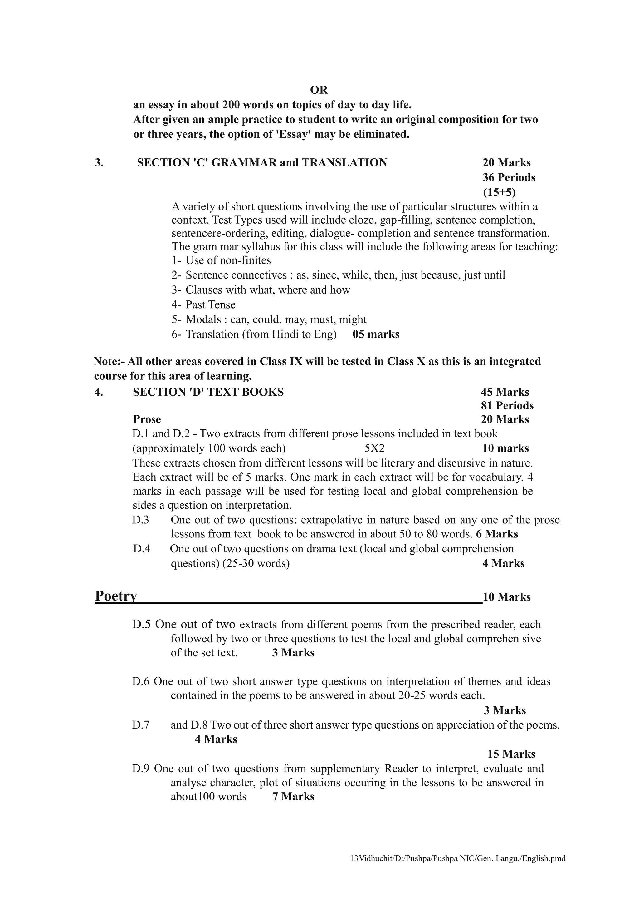 13Vidhuchit/D:/Pushpa/Pushpa NIC/Gen. Langu./English.pmd
OR
an essay in about 200 words on topics of day to day life.
After given an ample practice to student to write an original composition for two
or three years, the option of 'Essay' may be eliminated.
3. SECTION 'C' GRAMMAR and TRANSLATION 20 Marks
36 Periods
(15+5)
A variety of short questions involving the use of particular structures within a
context. Test Types used will include cloze, gap-filling, sentence completion,
sentencere-ordering, editing, dialogue- completion and sentence transformation.
The gram mar syllabus for this class will include the following areas for teaching:
1- Use of non-finites
2- Sentence connectives : as, since, while, then, just because, just until
3- Clauses with what, where and how
4- Past Tense
5- Modals : can, could, may, must, might
6- Translation (from Hindi to Eng) 05 marks
Note:- All other areas covered in Class IX will be tested in Class X as this is an integrated
course for this area of learning.
4. SECTION 'D' TEXT BOOKS 45 Marks
81 Periods
Prose 20 Marks
D.1 and D.2 - Two extracts from different prose lessons included in text book
(approximately 100 words each) 5X2 10 marks
These extracts chosen from different lessons will be literary and discursive in nature.
Each extract will be of 5 marks. One mark in each extract will be for vocabulary. 4
marks in each passage will be used for testing local and global comprehension be
sides a question on interpretation.
D.3 One out of two questions: extrapolative in nature based on any one of the prose
lessons from text book to be answered in about 50 to 80 words. 6 Marks
D.4 One out of two questions on drama text (local and global comprehension
questions) (25-30 words) 4 Marks
Poetry 10 Marks
D.5 One out of two extracts from different poems from the prescribed reader, each
followed by two or three questions to test the local and global comprehen sive
of the set text. 3 Marks
D.6 One out of two short answer type questions on interpretation of themes and ideas
contained in the poems to be answered in about 20-25 words each.
3 Marks
D.7 and D.8 Two out of three short answer type questions on appreciation of the poems.
4 Marks
15 Marks
D.9 One out of two questions from supplementary Reader to interpret, evaluate and
analyse character, plot of situations occuring in the lessons to be answered in
about100 words 7 Marks
 