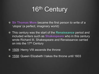 16th Century
Sir Thomas More became the first person to write of a
‘utopia’ (a perfect, imaginary world)
This century was the start of the Renaissance period and
included writers such as Shakespeare who in this century
wrote Richard III. Shakespeare and Renaissance carried
on into the 17th Century
1509: Henry VIII ascends the throne
1558: Queen Elizabeth I takes the throne until 1603
 