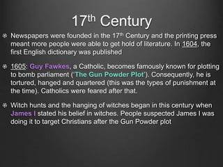 17th Century
Newspapers were founded in the 17th Century and the printing press
meant more people were able to get hold of literature. In 1604, the
first English dictionary was published
1605: Guy Fawkes, a Catholic, becomes famously known for plotting
to bomb parliament (‘The Gun Powder Plot’). Consequently, he is
tortured, hanged and quartered (this was the types of punishment at
the time). Catholics were feared after that.
Witch hunts and the hanging of witches began in this century when
James I stated his belief in witches. People suspected James I was
doing it to target Christians after the Gun Powder plot
 