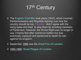 17th Century
The English Civil War took place (1642), which involved
Parliamentarians and Royalists fighting over how the
country should be run. Charles I didn’t agree with the
rising taxes and tried to stop them by arresting members
of Parliament. However, the Divine Right was no longer in
use. Charles fled after numerous battles but was
eventually captured and sentenced to death for war
against his kingdom.
September 1666 saw the Great Fire of London
1665-1666: Great Plague of London
 