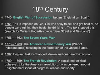 18th Century
1740: English War of Succession began (England vs. Spain)
1751: Tax is imposed on Gin. Gin was easy to sell and get hold of, so
people were ruining their health by drinking it. The tax stopped this.
(search for William Hogarth’s piece ‘Beer Street and Gin Lane’)
1756 – 1763: The Seven Years’ War
1776 – 1783: The American Revolutionary War (War of
Independence) resulting in the formation of the United States.
1782: England lost it’s “hanged, drawn and quartered” execution
1789 – 1799: The French Revolution. A social and political
upheaval. Like the American revolution, it was centered around
Enlightenment ideas of progress, reason and liberty.
 