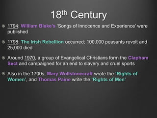 18th Century
1794: William Blake’s ‘Songs of Innocence and Experience’ were
published
1798: The Irish Rebellion occurred; 100,000 peasants revolt and
25,000 died
Around 1970, a group of Evangelical Christians form the Clapham
Sect and campaigned for an end to slavery and cruel sports
Also in the 1700s, Mary Wollstonecraft wrote the ‘Rights of
Women’, and Thomas Paine write the ‘Rights of Men’
 