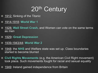20th Century
1912: Sinking of the Titanic
1914-1918: World War 1
1928: Wall Street Crash, and Women can vote on the same terms
as men
1929: Great Depression
1939-1943/44: World War 2
1948: the NHS and Welfare state was set up. Class boundaries
started to become blurred
Civil Rights Movements (e.g. the American Civil Right movement)
took place. Such movements fought for racial and sexual equality
1949: Ireland gained independence from Britain
 