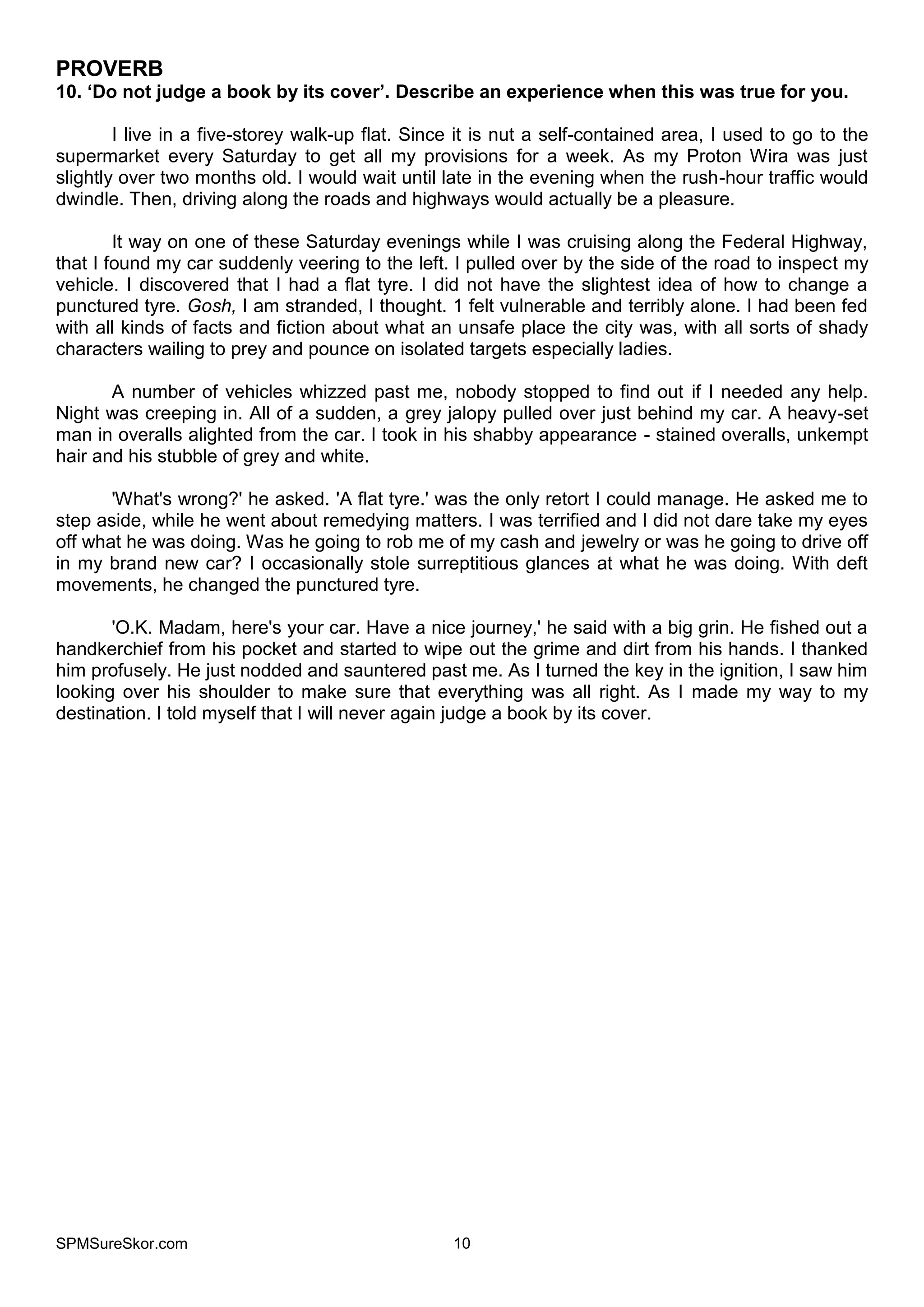 SPMSureSkor.com 10
PROVERB
10. ‘Do not judge a book by its cover’. Describe an experience when this was true for you.
I live in a five-storey walk-up flat. Since it is nut a self-contained area, I used to go to the
supermarket every Saturday to get all my provisions for a week. As my Proton Wira was just
slightly over two months old. I would wait until late in the evening when the rush-hour traffic would
dwindle. Then, driving along the roads and highways would actually be a pleasure.
It way on one of these Saturday evenings while I was cruising along the Federal Highway,
that I found my car suddenly veering to the left. I pulled over by the side of the road to inspect my
vehicle. I discovered that I had a flat tyre. I did not have the slightest idea of how to change a
punctured tyre. Gosh, I am stranded, I thought. 1 felt vulnerable and terribly alone. I had been fed
with all kinds of facts and fiction about what an unsafe place the city was, with all sorts of shady
characters wailing to prey and pounce on isolated targets especially ladies.
A number of vehicles whizzed past me, nobody stopped to find out if I needed any help.
Night was creeping in. All of a sudden, a grey jalopy pulled over just behind my car. A heavy-set
man in overalls alighted from the car. I took in his shabby appearance - stained overalls, unkempt
hair and his stubble of grey and white.
'What's wrong?' he asked. 'A flat tyre.' was the only retort I could manage. He asked me to
step aside, while he went about remedying matters. I was terrified and I did not dare take my eyes
off what he was doing. Was he going to rob me of my cash and jewelry or was he going to drive off
in my brand new car? I occasionally stole surreptitious glances at what he was doing. With deft
movements, he changed the punctured tyre.
'O.K. Madam, here's your car. Have a nice journey,' he said with a big grin. He fished out a
handkerchief from his pocket and started to wipe out the grime and dirt from his hands. I thanked
him profusely. He just nodded and sauntered past me. As I turned the key in the ignition, I saw him
looking over his shoulder to make sure that everything was all right. As I made my way to my
destination. I told myself that I will never again judge a book by its cover.
 