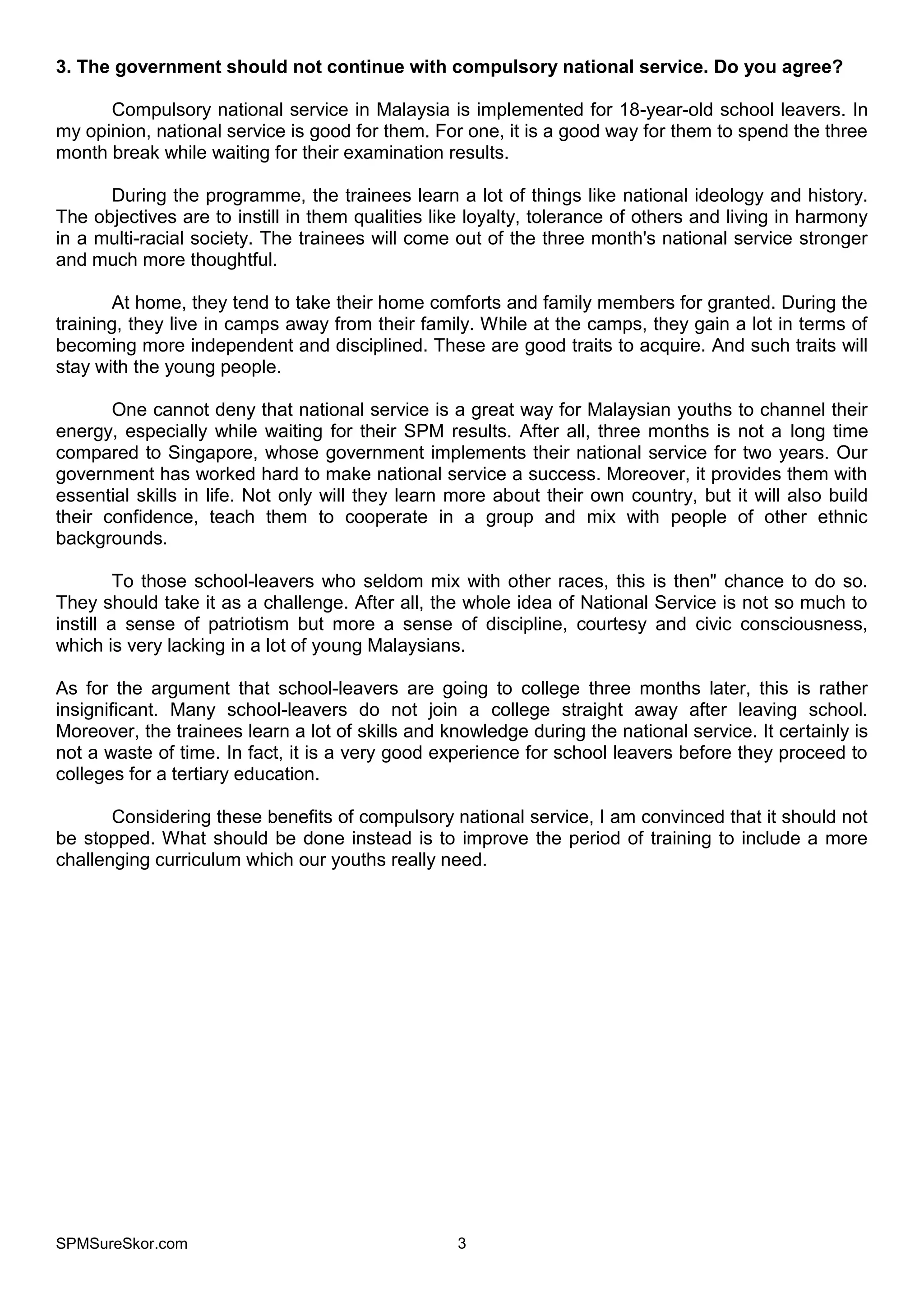 SPMSureSkor.com 3
3. The government should not continue with compulsory national service. Do you agree?
Compulsory national service in Malaysia is implemented for 18-year-old school leavers. In
my opinion, national service is good for them. For one, it is a good way for them to spend the three
month break while waiting for their examination results.
During the programme, the trainees learn a lot of things like national ideology and history.
The objectives are to instill in them qualities like loyalty, tolerance of others and living in harmony
in a multi-racial society. The trainees will come out of the three month's national service stronger
and much more thoughtful.
At home, they tend to take their home comforts and family members for granted. During the
training, they live in camps away from their family. While at the camps, they gain a lot in terms of
becoming more independent and disciplined. These are good traits to acquire. And such traits will
stay with the young people.
One cannot deny that national service is a great way for Malaysian youths to channel their
energy, especially while waiting for their SPM results. After all, three months is not a long time
compared to Singapore, whose government implements their national service for two years. Our
government has worked hard to make national service a success. Moreover, it provides them with
essential skills in life. Not only will they learn more about their own country, but it will also build
their confidence, teach them to cooperate in a group and mix with people of other ethnic
backgrounds.
To those school-leavers who seldom mix with other races, this is then" chance to do so.
They should take it as a challenge. After all, the whole idea of National Service is not so much to
instill a sense of patriotism but more a sense of discipline, courtesy and civic consciousness,
which is very lacking in a lot of young Malaysians.
As for the argument that school-leavers are going to college three months later, this is rather
insignificant. Many school-leavers do not join a college straight away after leaving school.
Moreover, the trainees learn a lot of skills and knowledge during the national service. It certainly is
not a waste of time. In fact, it is a very good experience for school leavers before they proceed to
colleges for a tertiary education.
Considering these benefits of compulsory national service, I am convinced that it should not
be stopped. What should be done instead is to improve the period of training to include a more
challenging curriculum which our youths really need.
 
