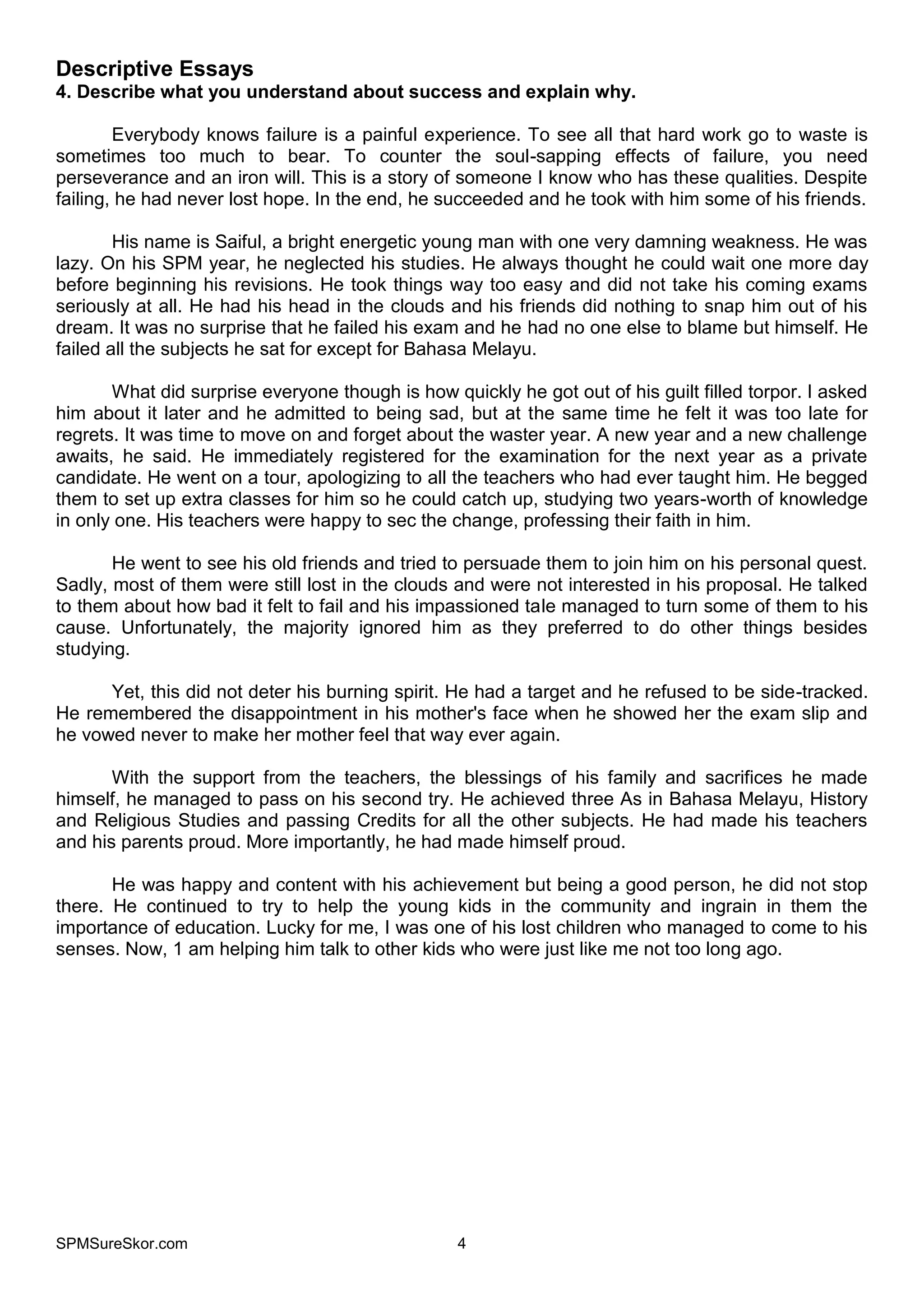 SPMSureSkor.com 4
Descriptive Essays
4. Describe what you understand about success and explain why.
Everybody knows failure is a painful experience. To see all that hard work go to waste is
sometimes too much to bear. To counter the soul-sapping effects of failure, you need
perseverance and an iron will. This is a story of someone I know who has these qualities. Despite
failing, he had never lost hope. In the end, he succeeded and he took with him some of his friends.
His name is Saiful, a bright energetic young man with one very damning weakness. He was
lazy. On his SPM year, he neglected his studies. He always thought he could wait one more day
before beginning his revisions. He took things way too easy and did not take his coming exams
seriously at all. He had his head in the clouds and his friends did nothing to snap him out of his
dream. It was no surprise that he failed his exam and he had no one else to blame but himself. He
failed all the subjects he sat for except for Bahasa Melayu.
What did surprise everyone though is how quickly he got out of his guilt filled torpor. I asked
him about it later and he admitted to being sad, but at the same time he felt it was too late for
regrets. It was time to move on and forget about the waster year. A new year and a new challenge
awaits, he said. He immediately registered for the examination for the next year as a private
candidate. He went on a tour, apologizing to all the teachers who had ever taught him. He begged
them to set up extra classes for him so he could catch up, studying two years-worth of knowledge
in only one. His teachers were happy to sec the change, professing their faith in him.
He went to see his old friends and tried to persuade them to join him on his personal quest.
Sadly, most of them were still lost in the clouds and were not interested in his proposal. He talked
to them about how bad it felt to fail and his impassioned tale managed to turn some of them to his
cause. Unfortunately, the majority ignored him as they preferred to do other things besides
studying.
Yet, this did not deter his burning spirit. He had a target and he refused to be side-tracked.
He remembered the disappointment in his mother's face when he showed her the exam slip and
he vowed never to make her mother feel that way ever again.
With the support from the teachers, the blessings of his family and sacrifices he made
himself, he managed to pass on his second try. He achieved three As in Bahasa Melayu, History
and Religious Studies and passing Credits for all the other subjects. He had made his teachers
and his parents proud. More importantly, he had made himself proud.
He was happy and content with his achievement but being a good person, he did not stop
there. He continued to try to help the young kids in the community and ingrain in them the
importance of education. Lucky for me, I was one of his lost children who managed to come to his
senses. Now, 1 am helping him talk to other kids who were just like me not too long ago.
 