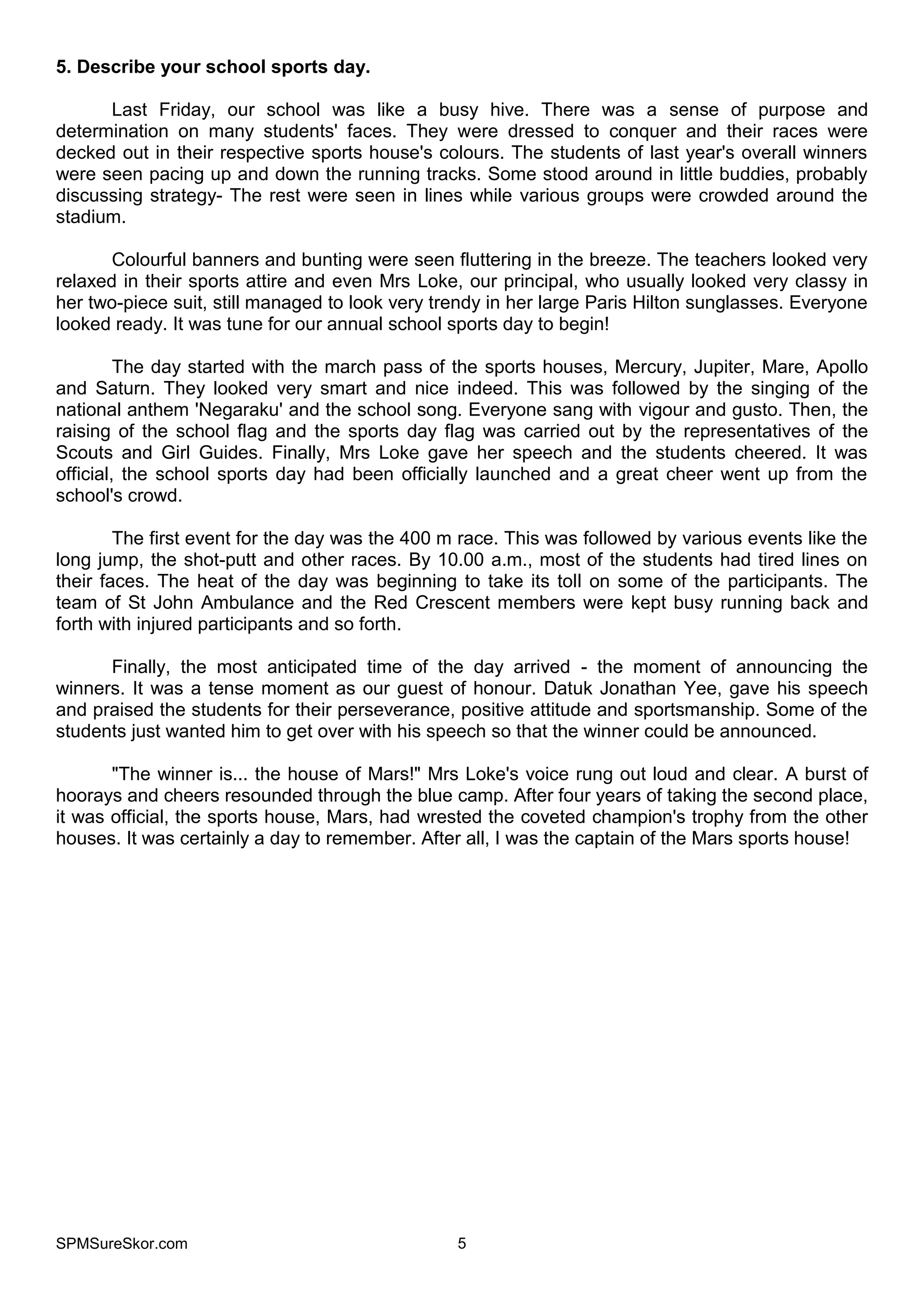 SPMSureSkor.com 5
5. Describe your school sports day.
Last Friday, our school was like a busy hive. There was a sense of purpose and
determination on many students' faces. They were dressed to conquer and their races were
decked out in their respective sports house's colours. The students of last year's overall winners
were seen pacing up and down the running tracks. Some stood around in little buddies, probably
discussing strategy- The rest were seen in lines while various groups were crowded around the
stadium.
Colourful banners and bunting were seen fluttering in the breeze. The teachers looked very
relaxed in their sports attire and even Mrs Loke, our principal, who usually looked very classy in
her two-piece suit, still managed to look very trendy in her large Paris Hilton sunglasses. Everyone
looked ready. It was tune for our annual school sports day to begin!
The day started with the march pass of the sports houses, Mercury, Jupiter, Mare, Apollo
and Saturn. They looked very smart and nice indeed. This was followed by the singing of the
national anthem 'Negaraku' and the school song. Everyone sang with vigour and gusto. Then, the
raising of the school flag and the sports day flag was carried out by the representatives of the
Scouts and Girl Guides. Finally, Mrs Loke gave her speech and the students cheered. It was
official, the school sports day had been officially launched and a great cheer went up from the
school's crowd.
The first event for the day was the 400 m race. This was followed by various events like the
long jump, the shot-putt and other races. By 10.00 a.m., most of the students had tired lines on
their faces. The heat of the day was beginning to take its toll on some of the participants. The
team of St John Ambulance and the Red Crescent members were kept busy running back and
forth with injured participants and so forth.
Finally, the most anticipated time of the day arrived - the moment of announcing the
winners. It was a tense moment as our guest of honour. Datuk Jonathan Yee, gave his speech
and praised the students for their perseverance, positive attitude and sportsmanship. Some of the
students just wanted him to get over with his speech so that the winner could be announced.
"The winner is... the house of Mars!" Mrs Loke's voice rung out loud and clear. A burst of
hoorays and cheers resounded through the blue camp. After four years of taking the second place,
it was official, the sports house, Mars, had wrested the coveted champion's trophy from the other
houses. It was certainly a day to remember. After all, I was the captain of the Mars sports house!
 