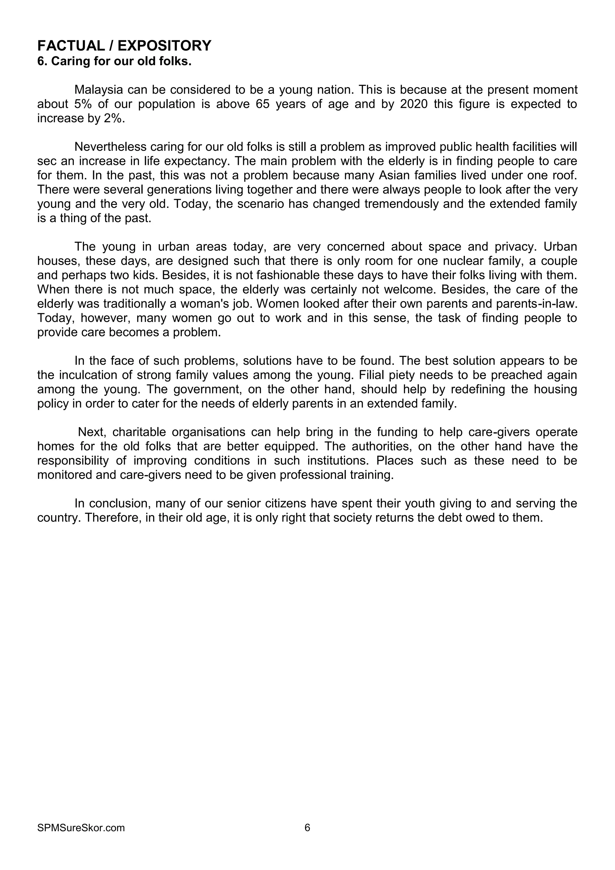 SPMSureSkor.com 6
FACTUAL / EXPOSITORY
6. Caring for our old folks.
Malaysia can be considered to be a young nation. This is because at the present moment
about 5% of our population is above 65 years of age and by 2020 this figure is expected to
increase by 2%.
Nevertheless caring for our old folks is still a problem as improved public health facilities will
sec an increase in life expectancy. The main problem with the elderly is in finding people to care
for them. In the past, this was not a problem because many Asian families lived under one roof.
There were several generations living together and there were always people to look after the very
young and the very old. Today, the scenario has changed tremendously and the extended family
is a thing of the past.
The young in urban areas today, are very concerned about space and privacy. Urban
houses, these days, are designed such that there is only room for one nuclear family, a couple
and perhaps two kids. Besides, it is not fashionable these days to have their folks living with them.
When there is not much space, the elderly was certainly not welcome. Besides, the care of the
elderly was traditionally a woman's job. Women looked after their own parents and parents-in-law.
Today, however, many women go out to work and in this sense, the task of finding people to
provide care becomes a problem.
In the face of such problems, solutions have to be found. The best solution appears to be
the inculcation of strong family values among the young. Filial piety needs to be preached again
among the young. The government, on the other hand, should help by redefining the housing
policy in order to cater for the needs of elderly parents in an extended family.
Next, charitable organisations can help bring in the funding to help care-givers operate
homes for the old folks that are better equipped. The authorities, on the other hand have the
responsibility of improving conditions in such institutions. Places such as these need to be
monitored and care-givers need to be given professional training.
In conclusion, many of our senior citizens have spent their youth giving to and serving the
country. Therefore, in their old age, it is only right that society returns the debt owed to them.
 