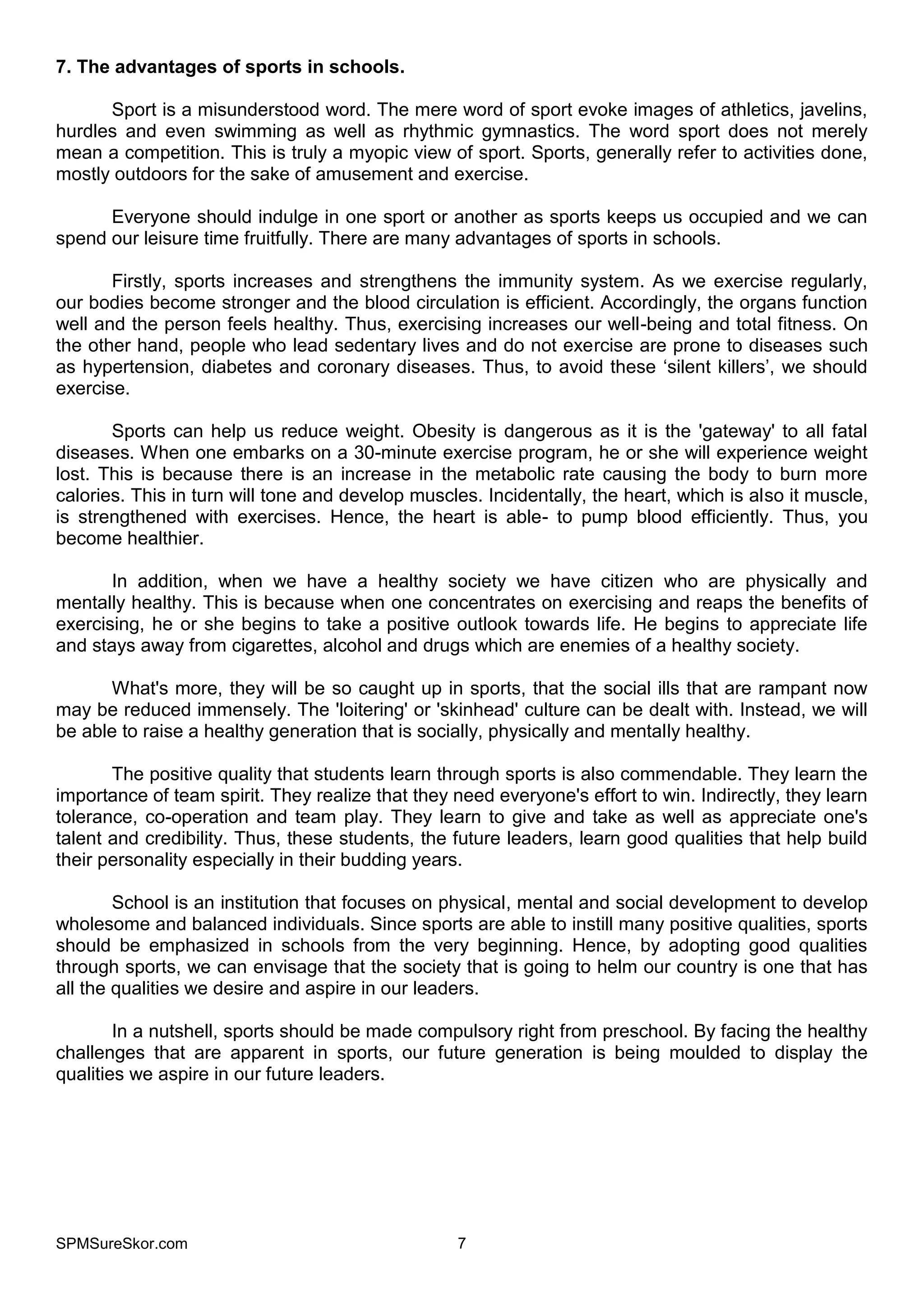 SPMSureSkor.com 7
7. The advantages of sports in schools.
Sport is a misunderstood word. The mere word of sport evoke images of athletics, javelins,
hurdles and even swimming as well as rhythmic gymnastics. The word sport does not merely
mean a competition. This is truly a myopic view of sport. Sports, generally refer to activities done,
mostly outdoors for the sake of amusement and exercise.
Everyone should indulge in one sport or another as sports keeps us occupied and we can
spend our leisure time fruitfully. There are many advantages of sports in schools.
Firstly, sports increases and strengthens the immunity system. As we exercise regularly,
our bodies become stronger and the blood circulation is efficient. Accordingly, the organs function
well and the person feels healthy. Thus, exercising increases our well-being and total fitness. On
the other hand, people who lead sedentary lives and do not exercise are prone to diseases such
as hypertension, diabetes and coronary diseases. Thus, to avoid these ‘silent killers’, we should
exercise.
Sports can help us reduce weight. Obesity is dangerous as it is the 'gateway' to all fatal
diseases. When one embarks on a 30-minute exercise program, he or she will experience weight
lost. This is because there is an increase in the metabolic rate causing the body to burn more
calories. This in turn will tone and develop muscles. Incidentally, the heart, which is also it muscle,
is strengthened with exercises. Hence, the heart is able- to pump blood efficiently. Thus, you
become healthier.
In addition, when we have a healthy society we have citizen who are physically and
mentally healthy. This is because when one concentrates on exercising and reaps the benefits of
exercising, he or she begins to take a positive outlook towards life. He begins to appreciate life
and stays away from cigarettes, alcohol and drugs which are enemies of a healthy society.
What's more, they will be so caught up in sports, that the social ills that are rampant now
may be reduced immensely. The 'loitering' or 'skinhead' culture can be dealt with. Instead, we will
be able to raise a healthy generation that is socially, physically and mentally healthy.
The positive quality that students learn through sports is also commendable. They learn the
importance of team spirit. They realize that they need everyone's effort to win. Indirectly, they learn
tolerance, co-operation and team play. They learn to give and take as well as appreciate one's
talent and credibility. Thus, these students, the future leaders, learn good qualities that help build
their personality especially in their budding years.
School is an institution that focuses on physical, mental and social development to develop
wholesome and balanced individuals. Since sports are able to instill many positive qualities, sports
should be emphasized in schools from the very beginning. Hence, by adopting good qualities
through sports, we can envisage that the society that is going to helm our country is one that has
all the qualities we desire and aspire in our leaders.
In a nutshell, sports should be made compulsory right from preschool. By facing the healthy
challenges that are apparent in sports, our future generation is being moulded to display the
qualities we aspire in our future leaders.
 