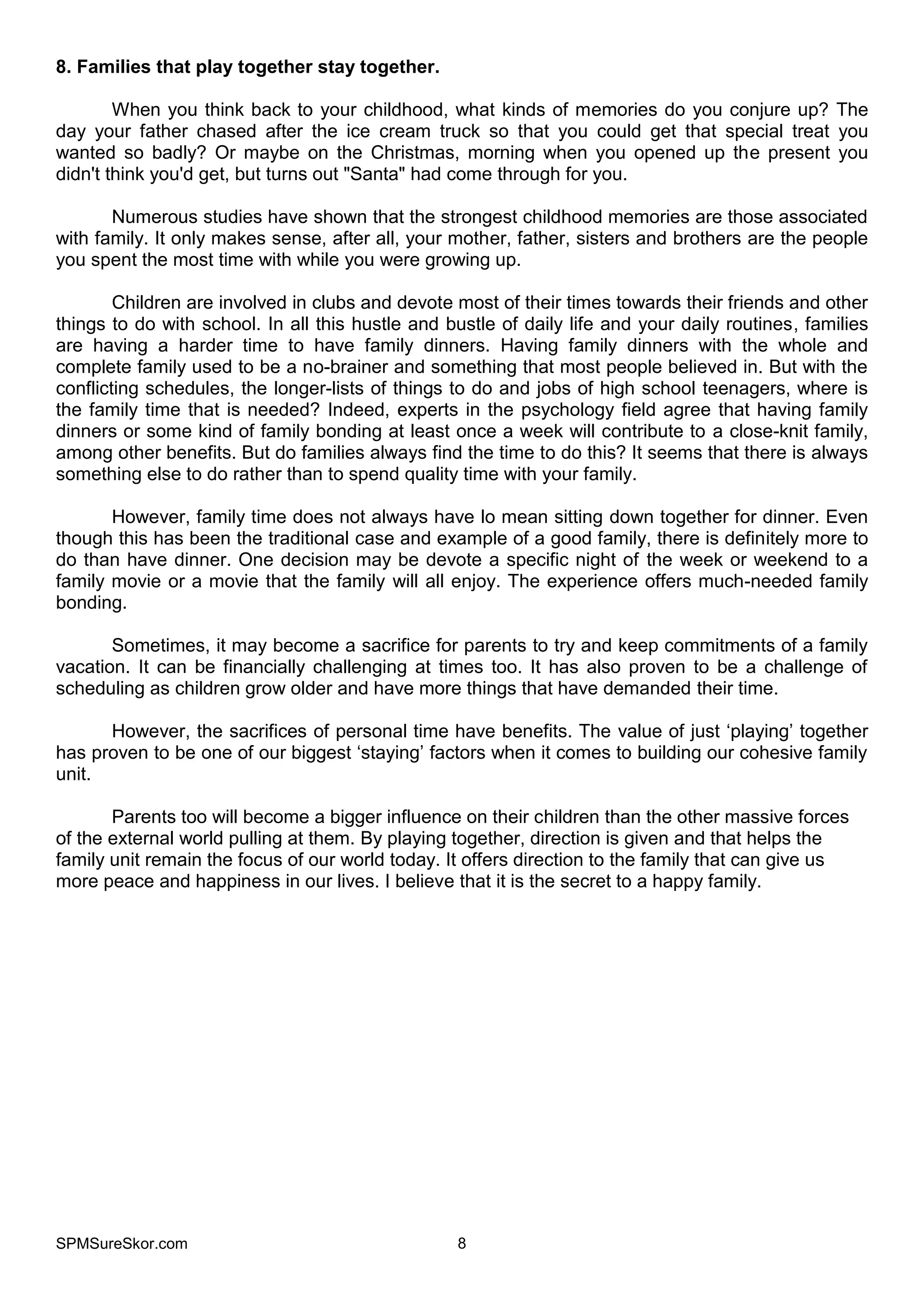 SPMSureSkor.com 8
8. Families that play together stay together.
When you think back to your childhood, what kinds of memories do you conjure up? The
day your father chased after the ice cream truck so that you could get that special treat you
wanted so badly? Or maybe on the Christmas, morning when you opened up the present you
didn't think you'd get, but turns out "Santa" had come through for you.
Numerous studies have shown that the strongest childhood memories are those associated
with family. It only makes sense, after all, your mother, father, sisters and brothers are the people
you spent the most time with while you were growing up.
Children are involved in clubs and devote most of their times towards their friends and other
things to do with school. In all this hustle and bustle of daily life and your daily routines, families
are having a harder time to have family dinners. Having family dinners with the whole and
complete family used to be a no-brainer and something that most people believed in. But with the
conflicting schedules, the longer-lists of things to do and jobs of high school teenagers, where is
the family time that is needed? Indeed, experts in the psychology field agree that having family
dinners or some kind of family bonding at least once a week will contribute to a close-knit family,
among other benefits. But do families always find the time to do this? It seems that there is always
something else to do rather than to spend quality time with your family.
However, family time does not always have lo mean sitting down together for dinner. Even
though this has been the traditional case and example of a good family, there is definitely more to
do than have dinner. One decision may be devote a specific night of the week or weekend to a
family movie or a movie that the family will all enjoy. The experience offers much-needed family
bonding.
Sometimes, it may become a sacrifice for parents to try and keep commitments of a family
vacation. It can be financially challenging at times too. It has also proven to be a challenge of
scheduling as children grow older and have more things that have demanded their time.
However, the sacrifices of personal time have benefits. The value of just ‘playing’ together
has proven to be one of our biggest ‘staying’ factors when it comes to building our cohesive family
unit.
Parents too will become a bigger influence on their children than the other massive forces
of the external world pulling at them. By playing together, direction is given and that helps the
family unit remain the focus of our world today. It offers direction to the family that can give us
more peace and happiness in our lives. I believe that it is the secret to a happy family.
 