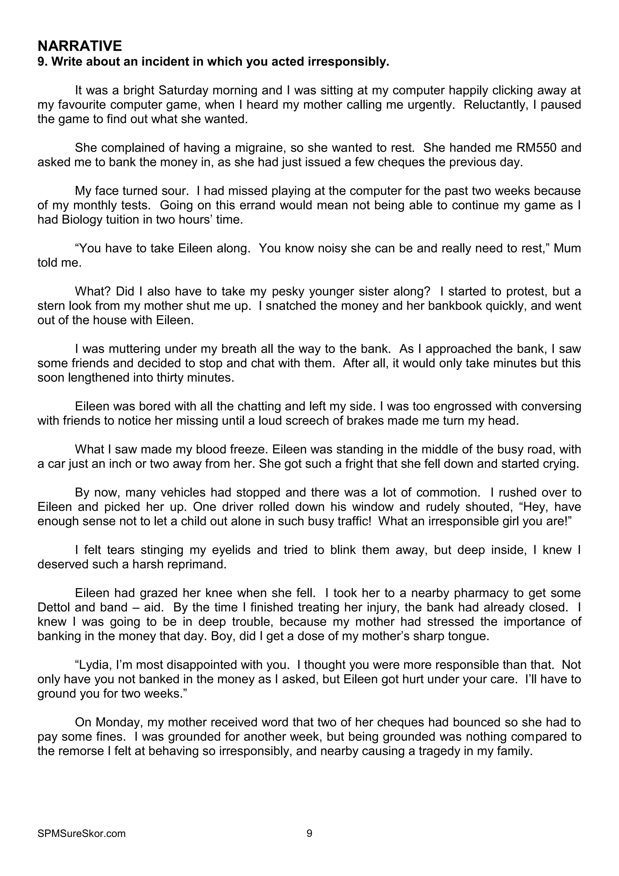 SPMSureSkor.com 9
NARRATIVE
9. Write about an incident in which you acted irresponsibly.
It was a bright Saturday morning and I was sitting at my computer happily clicking away at
my favourite computer game, when I heard my mother calling me urgently. Reluctantly, I paused
the game to find out what she wanted.
She complained of having a migraine, so she wanted to rest. She handed me RM550 and
asked me to bank the money in, as she had just issued a few cheques the previous day.
My face turned sour. I had missed playing at the computer for the past two weeks because
of my monthly tests. Going on this errand would mean not being able to continue my game as I
had Biology tuition in two hours’ time.
“You have to take Eileen along. You know noisy she can be and really need to rest,” Mum
told me.
What? Did I also have to take my pesky younger sister along? I started to protest, but a
stern look from my mother shut me up. I snatched the money and her bankbook quickly, and went
out of the house with Eileen.
I was muttering under my breath all the way to the bank. As I approached the bank, I saw
some friends and decided to stop and chat with them. After all, it would only take minutes but this
soon lengthened into thirty minutes.
Eileen was bored with all the chatting and left my side. I was too engrossed with conversing
with friends to notice her missing until a loud screech of brakes made me turn my head.
What I saw made my blood freeze. Eileen was standing in the middle of the busy road, with
a car just an inch or two away from her. She got such a fright that she fell down and started crying.
By now, many vehicles had stopped and there was a lot of commotion. I rushed over to
Eileen and picked her up. One driver rolled down his window and rudely shouted, “Hey, have
enough sense not to let a child out alone in such busy traffic! What an irresponsible girl you are!”
I felt tears stinging my eyelids and tried to blink them away, but deep inside, I knew I
deserved such a harsh reprimand.
Eileen had grazed her knee when she fell. I took her to a nearby pharmacy to get some
Dettol and band – aid. By the time I finished treating her injury, the bank had already closed. I
knew I was going to be in deep trouble, because my mother had stressed the importance of
banking in the money that day. Boy, did I get a dose of my mother’s sharp tongue.
“Lydia, I’m most disappointed with you. I thought you were more responsible than that. Not
only have you not banked in the money as I asked, but Eileen got hurt under your care. I’ll have to
ground you for two weeks.”
On Monday, my mother received word that two of her cheques had bounced so she had to
pay some fines. I was grounded for another week, but being grounded was nothing compared to
the remorse I felt at behaving so irresponsibly, and nearby causing a tragedy in my family.
 