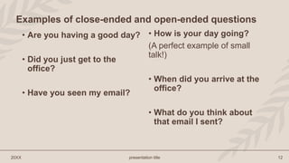 • Are you having a good day?
• Did you just get to the
office?
• Have you seen my email?
• How is your day going?
(A perfect example of small
talk!)
• When did you arrive at the
office?
• What do you think about
that email I sent?
20XX presentation title 12
Examples of close-ended and open-ended questions
 