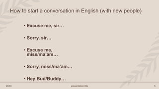 • Excuse me, sir…
• Sorry, sir…
• Excuse me,
miss/ma’am…
• Sorry, miss/ma’am…
• Hey Bud/Buddy…
20XX presentation title 5
How to start a conversation in English (with new people)
 
