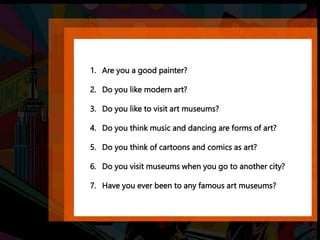 1. Are you a good painter?
2. Do you like modern art?
3. Do you like to visit art museums?
4. Do you think music and dancing are forms of art?
5. Do you think of cartoons and comics as art?
6. Do you visit museums when you go to another city?
7. Have you ever been to any famous art museums?
 