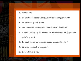 1. What is art?
2. Do you find Picasso's work (Cubism) astonishing or weird?
3. Do you think graffiti is art?
4. In your opinion, is design an important part of culture?
5. If you could buy a great work of art, what would it be? (style, title,
artist's name...)
6. Do you think performance art should be considered art?
7. What do you think of shock art?
8. Does art imitate life?
 