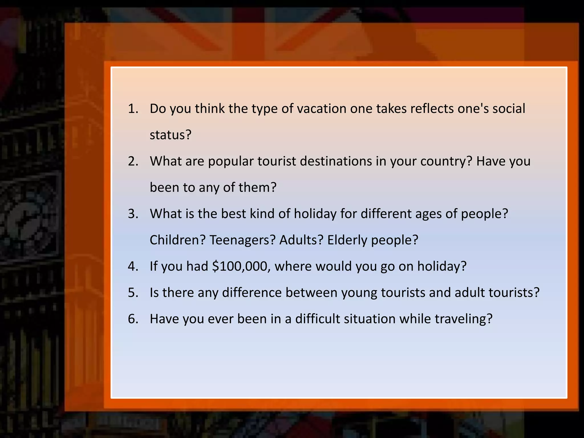 1. Do you think the type of vacation one takes reflects one's social
status?
2. What are popular tourist destinations in your country? Have you
been to any of them?
3. What is the best kind of holiday for different ages of people?
Children? Teenagers? Adults? Elderly people?
4. If you had $100,000, where would you go on holiday?
5. Is there any difference between young tourists and adult tourists?
6. Have you ever been in a difficult situation while traveling?