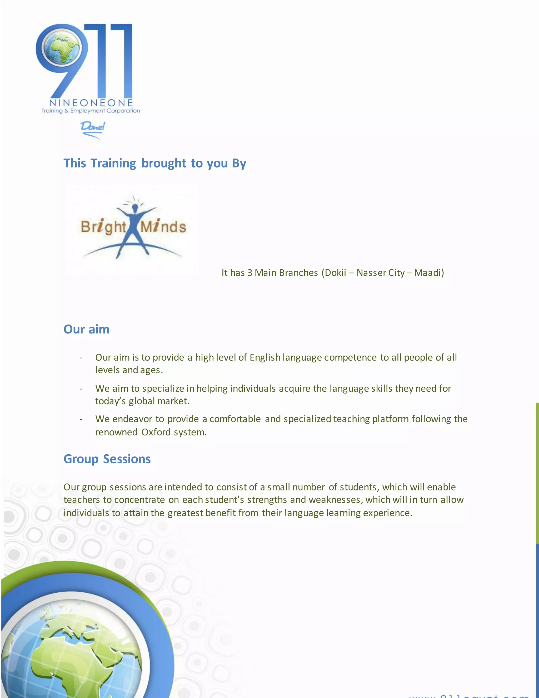 This Training brought to you By




                                     It has 3 Main Branches (Dokii – Nasser City – Maadi)




Our aim
   -   Our aim is to provide a high level of English language competence to all people of all
       levels and ages.
   -   We aim to specialize in helping individuals acquire the language skills they need for
       today’s global market.
   -   We endeavor to provide a comfortable and specialized teaching platform following the
       renowned Oxford system.

Group Sessions
Our group sessions are intended to consist of a small number of students, which will enable
teachers to concentrate on each student's strengths and weaknesses, which will in turn allow
individuals to attain the greatest benefit from their language learning experience.
 