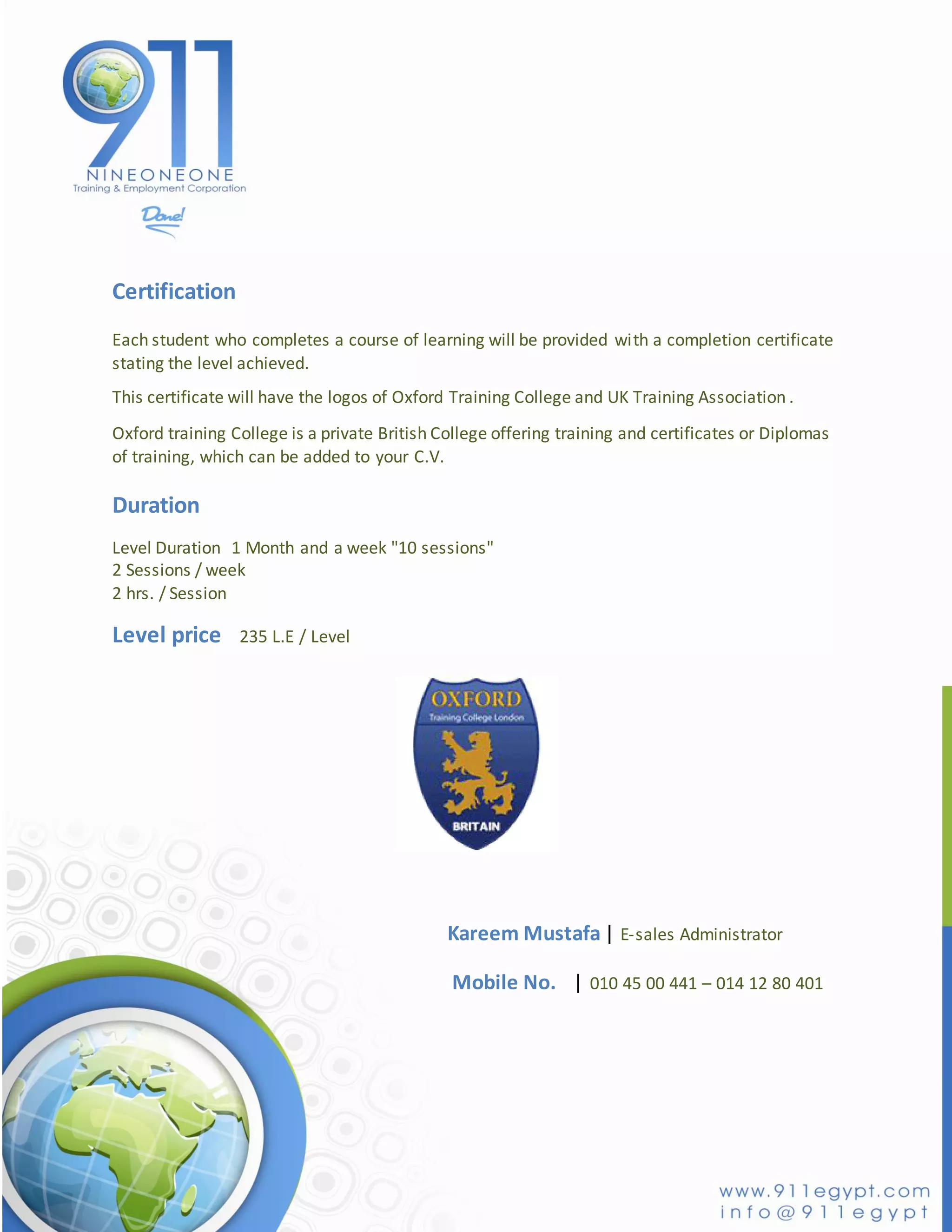 Certification
Each student who completes a course of learning will be provided with a completion certificate
stating the level achieved.
This certificate will have the logos of Oxford Training College and UK Training Association .
Oxford training College is a private British College offering training and certificates or Diplomas
of training, which can be added to your C.V.

Duration
Level Duration 1 Month and a week "10 sessions"
2 Sessions / week
2 hrs. / Session

Level price      235 L.E / Level




                                              Kareem Mustafa | E-sales Administrator

                                              Mobile No. | 010 45 00 441 – 014 12 80 401
 