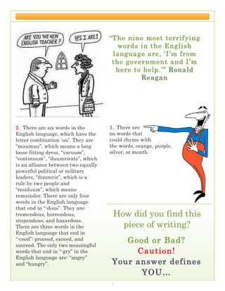 THE LOREM IPSUMS                                                 SPRING 2016




                                     “The nine most terrifying
                                        words in the English
                                      language are, ‘I’m from
                                      the government and I’m
                                       here to help.’” Ronald
                                              Reagan




2. There are six words in the        1. There are
English language, which have the     no words that
letter combination ‘uu’. They are    could rhyme with
“muumuu”, which means a long         the words, orange, purple,
loose-fitting dress, “vacuum”,       silver, or month.
“continuum”, “duumvirate”, which
is an alliance between two equally
powerful political or military
leaders, “duumvir”, which is a
rule by two people and
“residuum”, which means
remainder. There are only four
words in the English language
that end in “-dous”. They are:
tremendous, horrendous,               How did you find this
stupendous, and hazardous.
There are three words in the            piece of writing?
English language that end in
“-ceed”: proceed, exceed, and           Good or Bad?
succeed. The only two meaningful
words that end in “-gry” in the           Caution!
English language are: “angry”
and “hungry”.                        Your answer defines
                                           YOU…
                                     3
 
