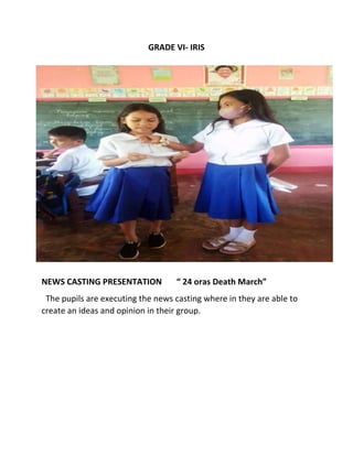 GRADE VI- IRIS
NEWS CASTING PRESENTATION “ 24 oras Death March”
The pupils are executing the news casting where in they are able to
create an ideas and opinion in their group.
 