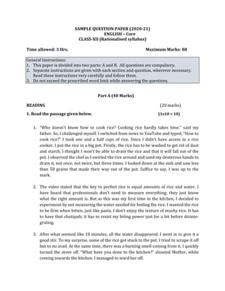 SAMPLE QUESTION PAPER (2020-21)
ENGLISH – Core
CLASS-XII (Rationalised syllabus)
Time allowed: 3 Hrs. Maximum Marks: 80
General Instructions:
1. This paper is divided into two parts: A and B. All questions are compulsory.
2. Separate instructions are given with each section and question, wherever necessary.
Read these instructions very carefully and follow them.
3. Do not exceed the prescribed word limit while answering the questions.
Part A (40 Marks)
READING (20 marks)
1. Read the passage given below. (1x10 = 10)
1. “Who doesn't know how to cook rice? Cooking rice hardly takes time.” said my
father. So, I challenged myself. I switched from news to YouTube and typed, “How to
cook rice?” I took one and a half cups of rice. Since I didn't have access to a rice
cooker, I put the rice in a big pot. Firstly, the rice has to be washed to get rid of dust
and starch. I thought I won't be able to drain the rice and that it will fall out of the
pot. I observed the chef as I swirled the rice around and used my dexterous hands to
drain it, not once, not twice, but three times. I looked down at the sink and saw less
than 50 grains that made their way out of the pot. Suffice to say, I was up to the
mark.
2. The video stated that the key to perfect rice is equal amounts of rice and water. I
have heard that professionals don't need to measure everything; they just know
what the right amount is. But as this was my first time in the kitchen, I decided to
experiment by not measuring the water needed for boiling the rice. I wanted the rice
to be firm when bitten, just like pasta. I don’t enjoy the texture of mushy rice. It has
to have that chutzpah; it has to resist my biting power just for a bit before disinte-
grating.
3. After what seemed like 10 minutes, all the water disappeared. I went in to give it a
good stir. To my surprise, some of the rice got stuck to the pot. I tried to scrape it off
but to no avail. At the same time, there was a burning smell coming from it. I quickly
turned the stove off. “What have you done to the kitchen?” shouted Mother, while
coming towards the kitchen. I managed to ward her off.
 