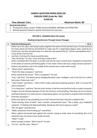 Page 1 of 11
SAMPLE QUESTION PAPER (2023-24)
ENGLISH CORE (Code No. 301)
CLASS-XII
Time allowed: 3 Hrs. Maximum Marks: 80
General Instructions:
1. The Question Paper contains THREE sections-READING, WRITING and LITERATURE.
2. Attempt questions based on specific instructions for each part.
SECTION A : READING SKILLS (22 marks)
Reading Comprehension Through Unseen Passages
1. Read the following text. 12 m
5
Arthur lay in his cabin, still trying to piece together the events of the last few hours. He had watched
his home planet of Earth be demolished to make way for a hyperspace bypass, been saved by his
friend Ford, and then whisked away on a ship that was powered by an "infinite improbability drive."
It was all too much for him.
Just then, Ford stuck his head around the door.
"Hey, Earthman," he said, "come and have a look at this."
10
15
Arthur stumbled after him down a corridor and into the ship's control room. He gazed in amazement
at the banks of controls and flashing lights. In the center of the room was a large console covered in
buttons and switches, and in the middle of the console was a small, white mouse.
"What's that?" asked Arthur.
"That's the ship's computer," said Ford.
Arthur stared at the mouse. "That's a computer?" he said.
"Yup," said Ford. "Five-dimensional, biologically-based, super intelligent, and in the form of a white
lab mouse. Pretty neat, huh?"
"I don't know," said Arthur. "I don't think I really understand anything anymore. Why is a mouse the
ship's computer?"
20
25
"It's a long story," said Ford. "But the short version is that the mice built the Earth as a giant computer
to figure out the Ultimate Question of Life, the Universe, and Everything. Then they ran out of money
and had to destroy it to make way for a hyperspace bypass. So now they're using the Heart of Gold to
finish the calculation."
Arthur was about to say something, but at that moment the ship's intercom crackled to life.
"Good evening, Heart of Gold," said a smooth, computerized voice. "This is Eddie, your shipboard
computer. I'm feeling a bit depressed today. Would you like me to sing you a song?"
"Oh, not again," groaned Ford.
"Eddie, would you mind shutting up?" said Arthur.
30
Arthur sighed and leaned back against the console, trying to make sense of everything. But as he
closed his eyes, he heard a voice inside his head.
"Hello?" it said.
Arthur jumped, startled. "Who's there?" he said.
"It's me," said the voice. "Marvin."
 