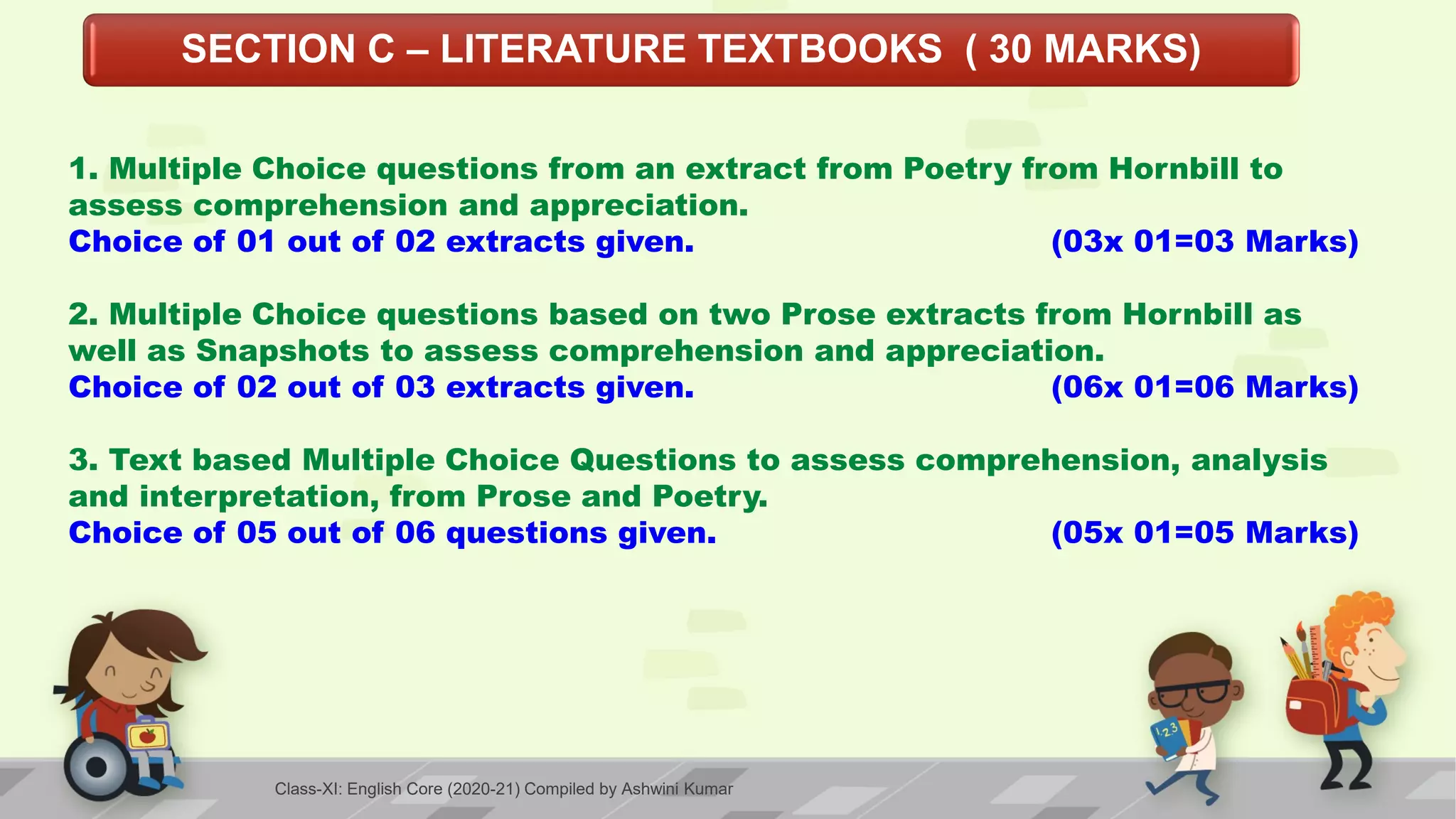 SECTION C – LITERATURE TEXTBOOKS ( 30 MARKS)
1. Multiple Choice questions from an extract from Poetry from Hornbill to
assess comprehension and appreciation.
Choice of 01 out of 02 extracts given. (03x 01=03 Marks)
2. Multiple Choice questions based on two Prose extracts from Hornbill as
well as Snapshots to assess comprehension and appreciation.
Choice of 02 out of 03 extracts given. (06x 01=06 Marks)
3. Text based Multiple Choice Questions to assess comprehension, analysis
and interpretation, from Prose and Poetry.
Choice of 05 out of 06 questions given. (05x 01=05 Marks)
Class-XI: English Core (2020-21) Compiled by Ashwini Kumar
 