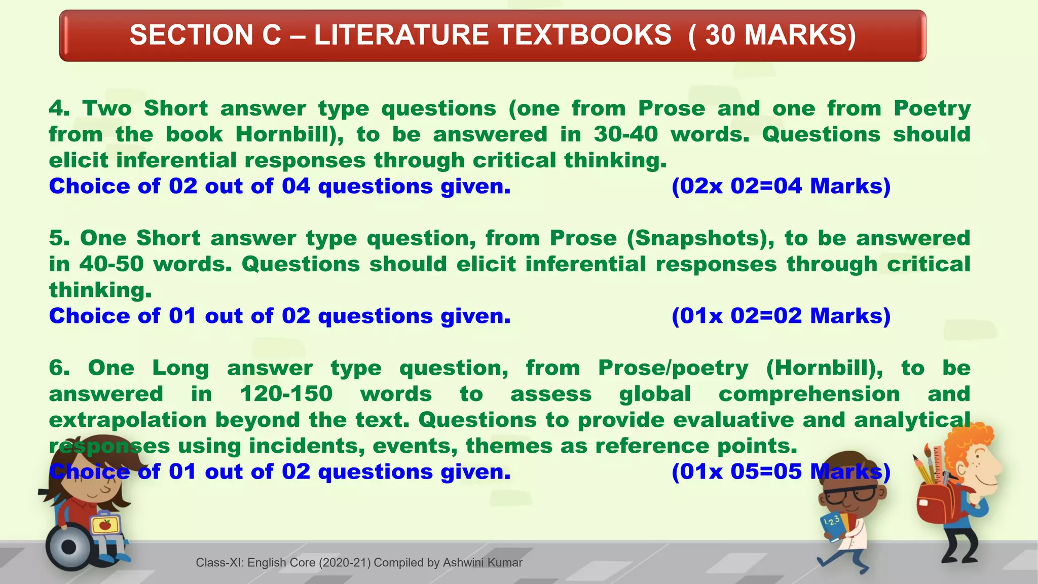 SECTION C – LITERATURE TEXTBOOKS ( 30 MARKS)
4. Two Short answer type questions (one from Prose and one from Poetry
from the book Hornbill), to be answered in 30-40 words. Questions should
elicit inferential responses through critical thinking.
Choice of 02 out of 04 questions given. (02x 02=04 Marks)
5. One Short answer type question, from Prose (Snapshots), to be answered
in 40-50 words. Questions should elicit inferential responses through critical
thinking.
Choice of 01 out of 02 questions given. (01x 02=02 Marks)
6. One Long answer type question, from Prose/poetry (Hornbill), to be
answered in 120-150 words to assess global comprehension and
extrapolation beyond the text. Questions to provide evaluative and analytical
responses using incidents, events, themes as reference points.
Choice of 01 out of 02 questions given. (01x 05=05 Marks)
Class-XI: English Core (2020-21) Compiled by Ashwini Kumar
 