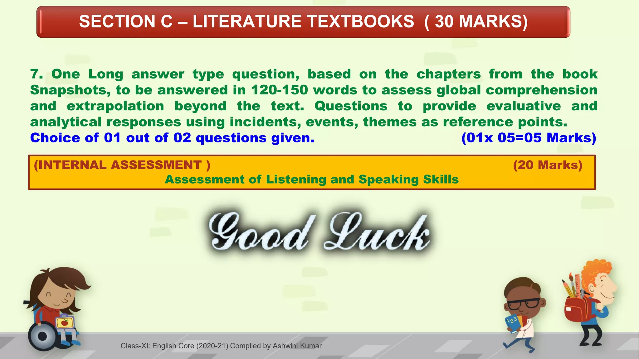 SECTION C – LITERATURE TEXTBOOKS ( 30 MARKS)
7. One Long answer type question, based on the chapters from the book
Snapshots, to be answered in 120-150 words to assess global comprehension
and extrapolation beyond the text. Questions to provide evaluative and
analytical responses using incidents, events, themes as reference points.
Choice of 01 out of 02 questions given. (01x 05=05 Marks)
(INTERNAL ASSESSMENT ) (20 Marks)
Assessment of Listening and Speaking Skills
Class-XI: English Core (2020-21) Compiled by Ashwini Kumar
 