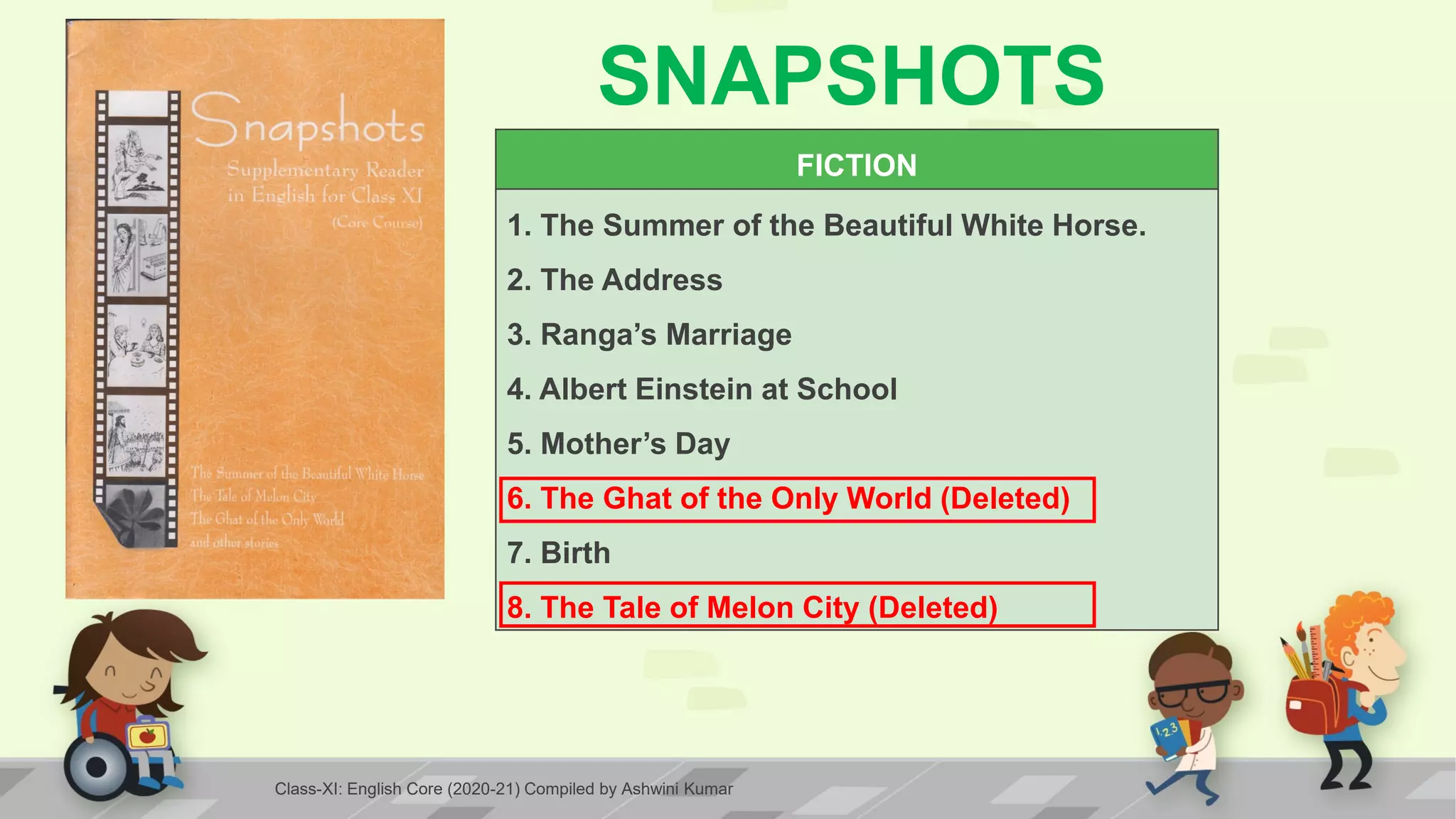 SNAPSHOTS
FICTION
1. The Summer of the Beautiful White Horse.
2. The Address
3. Ranga’s Marriage
4. Albert Einstein at School
5. Mother’s Day
6. The Ghat of the Only World (Deleted)
7. Birth
8. The Tale of Melon City (Deleted)
Class-XI: English Core (2020-21) Compiled by Ashwini Kumar
 