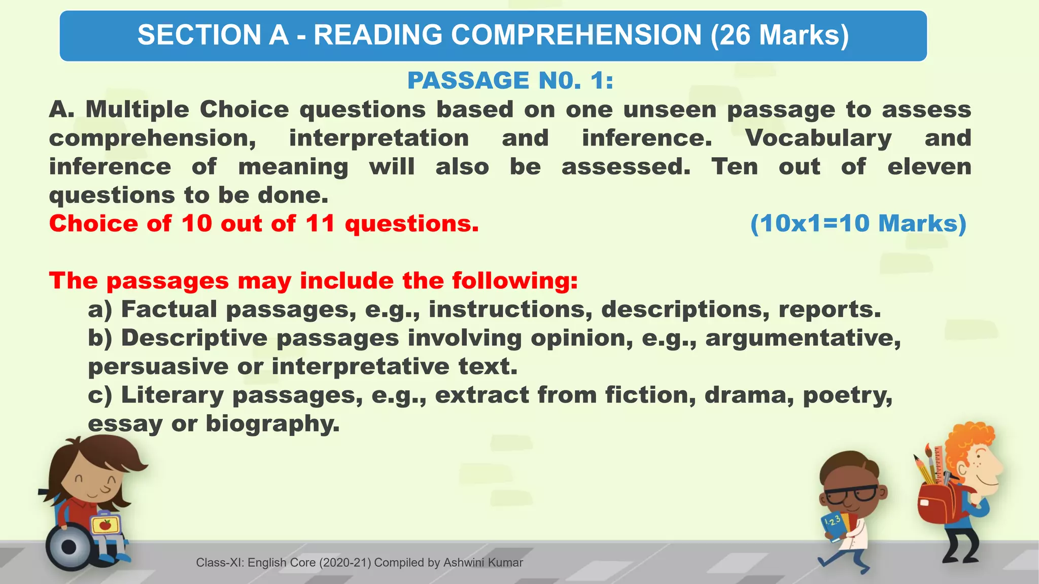 SECTION A - READING COMPREHENSION (26 Marks)
PASSAGE N0. 1:
A. Multiple Choice questions based on one unseen passage to assess
comprehension, interpretation and inference. Vocabulary and
inference of meaning will also be assessed. Ten out of eleven
questions to be done.
Choice of 10 out of 11 questions. (10x1=10 Marks)
The passages may include the following:
a) Factual passages, e.g., instructions, descriptions, reports.
b) Descriptive passages involving opinion, e.g., argumentative,
persuasive or interpretative text.
c) Literary passages, e.g., extract from fiction, drama, poetry,
essay or biography.
Class-XI: English Core (2020-21) Compiled by Ashwini Kumar
 
