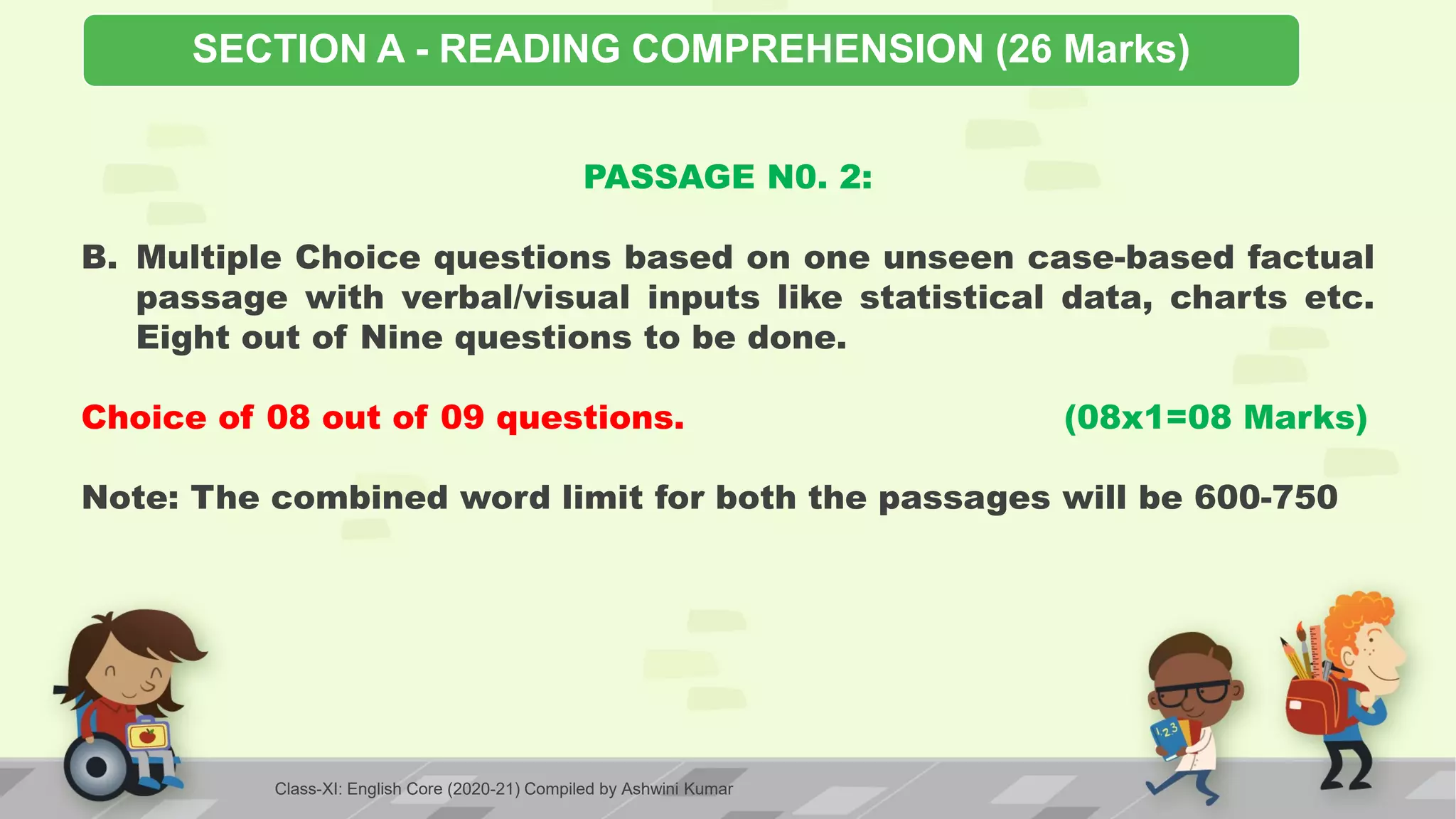 SECTION A - READING COMPREHENSION (26 Marks)
PASSAGE N0. 2:
B. Multiple Choice questions based on one unseen case-based factual
passage with verbal/visual inputs like statistical data, charts etc.
Eight out of Nine questions to be done.
Choice of 08 out of 09 questions. (08x1=08 Marks)
Note: The combined word limit for both the passages will be 600-750
Class-XI: English Core (2020-21) Compiled by Ashwini Kumar
 